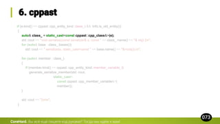 if (e.kind() == cppast::cpp_entity_kind::class_t && !info.is_old_entity())
{
auto& class_ = static_cast<const cppast::cpp_class&>(e);
std::cout << "void serialize(const serializer& s, const " << class_.name() << "& obj) {n";
for (auto& base : class_.bases())
std::cout << " serialize(s, static_cast<const " << base.name() << "&>(obj));n";
for (auto& member : class_)
{
if (member.kind() == cppast::cpp_entity_kind::member_variable_t)
generate_serialize_member(std::cout,
static_cast<
const cppast::cpp_member_variable&>(
member));
}
std::cout << "}nn";
}
CoreHard.
 