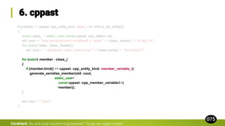 if (e.kind() == cppast::cpp_entity_kind::class_t && !info.is_old_entity())
{
auto& class_ = static_cast<const cppast::cpp_class&>(e);
std::cout << "void serialize(const serializer& s, const " << class_.name() << "& obj) {n";
for (auto& base : class_.bases())
std::cout << " serialize(s, static_cast<const " << base.name() << "&>(obj));n";
for (auto& member : class_)
{
if (member.kind() == cppast::cpp_entity_kind::member_variable_t)
generate_serialize_member(std::cout,
static_cast<
const cppast::cpp_member_variable&>(
member));
}
std::cout << "}nn";
}
CoreHard.
 