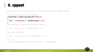 void generate_serialize_member(std::ostream& out, const cppast::cpp_member_variable& member)
{
auto& type = cppast::remove_cv(member.type());
if (type.kind() == cppast::cpp_type_kind::builtin_t)
{
out << " s.serialize(obj." << member.name() << ");n";
}
else if (type.kind() == cppast::cpp_type_kind::user_defined_t)
{
out << " serialize(s, obj." << member.name() << ");n";
}
else if (is_c_string(type))
{
out << " s.serialize_string(obj." << member.name() << ");n";
}
else
throw std::invalid_argument("cannot serialize member " + member.name());
}
CoreHard.
 