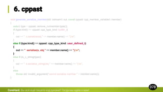void generate_serialize_member(std::ostream& out, const cppast::cpp_member_variable& member)
{
auto& type = cppast::remove_cv(member.type());
if (type.kind() == cppast::cpp_type_kind::builtin_t)
{
out << " s.serialize(obj." << member.name() << ");n";
}
else if (type.kind() == cppast::cpp_type_kind::user_defined_t)
{
out << " serialize(s, obj." << member.name() << ");n";
}
else if (is_c_string(type))
{
out << " s.serialize_string(obj." << member.name() << ");n";
}
else
throw std::invalid_argument("cannot serialize member " + member.name());
}
CoreHard.
 