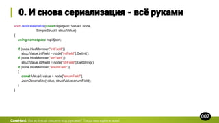 void JsonDeserialize(const rapidjson::Value& node,
SimpleStruct& structValue)
{
using namespace rapidjson;
if (node.HasMember("intField"))
structValue.intField = node["intField"].GetInt();
if (node.HasMember("strField"))
structValue.strField = node["strField"].GetString();
if (node.HasMember("enumField"))
{
const Value& value = node["enumField"];
JsonDeserialize(value, structValue.enumField);
}
}
CoreHard.
 