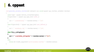 void generate_serialize_member(std::ostream& out, const cppast::cpp_member_variable& member)
{
auto& type = cppast::remove_cv(member.type());
if (type.kind() == cppast::cpp_type_kind::builtin_t)
{
out << " s.serialize(obj." << member.name() << ");n";
}
else if (type.kind() == cppast::cpp_type_kind::user_defined_t)
{
out << " serialize(s, obj." << member.name() << ");n";
}
else if (is_c_string(type))
{
out << " s.serialize_string(obj." << member.name() << ");n";
}
else
throw std::invalid_argument("cannot serialize member " + member.name());
}
CoreHard.
 