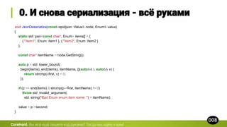void JsonDeserialize(const rapidjson::Value& node, Enum& value)
{
static std::pair<const char*, Enum> items[] = {
{ "Item1", Enum::Item1 }, { "Item2", Enum::Item2 }
};
const char* itemName = node.GetString();
auto p = std::lower_bound(
begin(items), end(items), itemName, [](auto&& i, auto&& v) {
return strcmp(i.first, v) < 0;
});
if (p == end(items) || strcmp(p->first, itemName) != 0)
throw std::invalid_argument(
std::string("Bad Enum enum item name: ") + itemName);
value = p->second;
}
CoreHard.
 