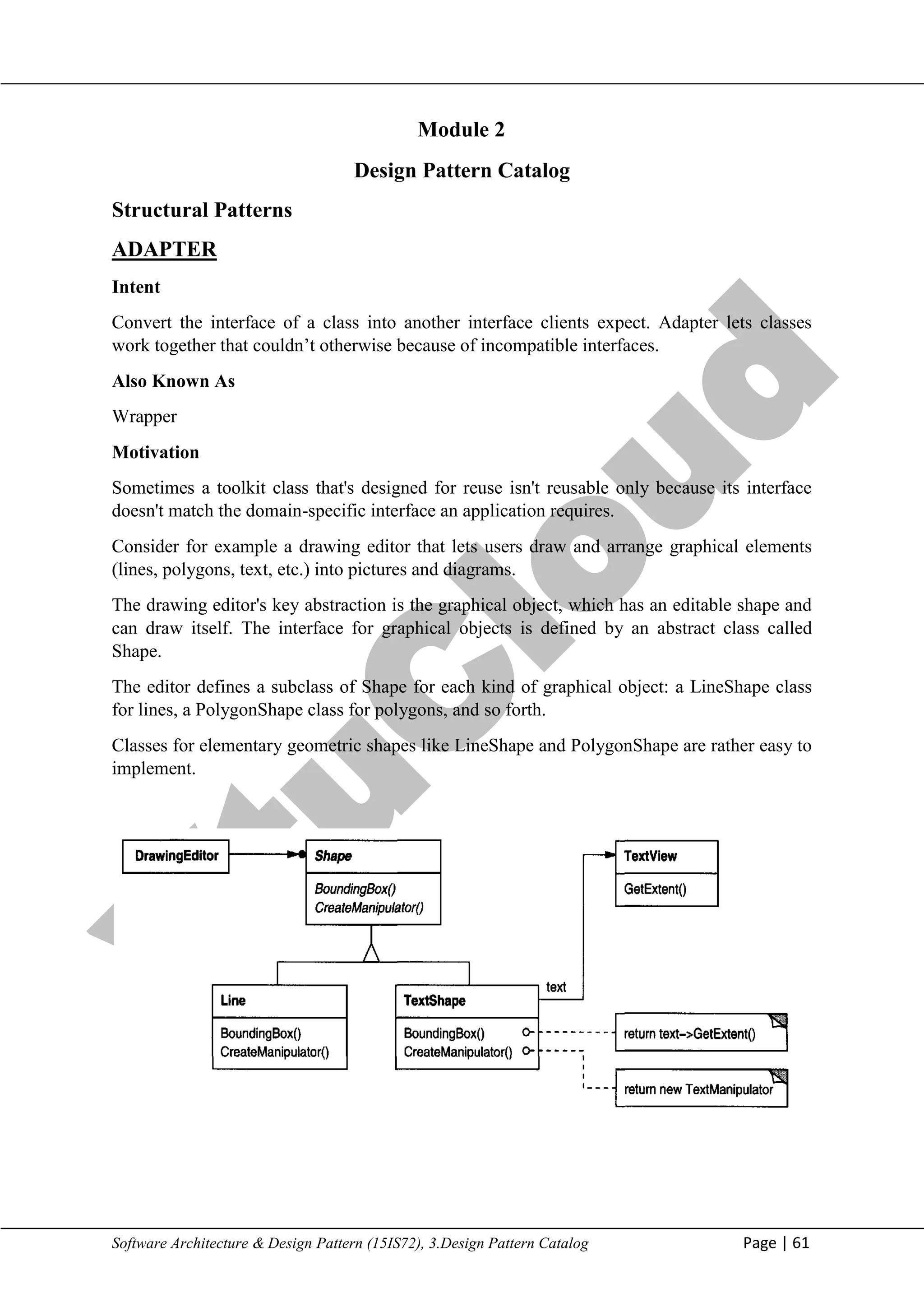 V
t
u
C
l
o
u
d
Maharaja Institute of Technology Mysore Department of Information Science & Engineering
Software Architecture & Design Pattern (15IS72), 3.Design Pattern Catalog Page | 61
Design Pattern Catalog
Structural Patterns
ADAPTER
Intent
Convert the interface of a class into another interface clients expect. Adapter lets classes
work together that couldn‘t otherwise because of incompatible interfaces.
Also Known As
Wrapper
Motivation
Sometimes a toolkit class that's designed for reuse isn't reusable only because its interface
doesn't match the domain-specific interface an application requires.
Consider for example a drawing editor that lets users draw and arrange graphical elements
(lines, polygons, text, etc.) into pictures and diagrams.
The drawing editor's key abstraction is the graphical object, which has an editable shape and
can draw itself. The interface for graphical objects is defined by an abstract class called
Shape.
The editor defines a subclass of Shape for each kind of graphical object: a LineShape class
for lines, a PolygonShape class for polygons, and so forth.
Classes for elementary geometric shapes like LineShape and PolygonShape are rather easy to
implement.
Module 2
 