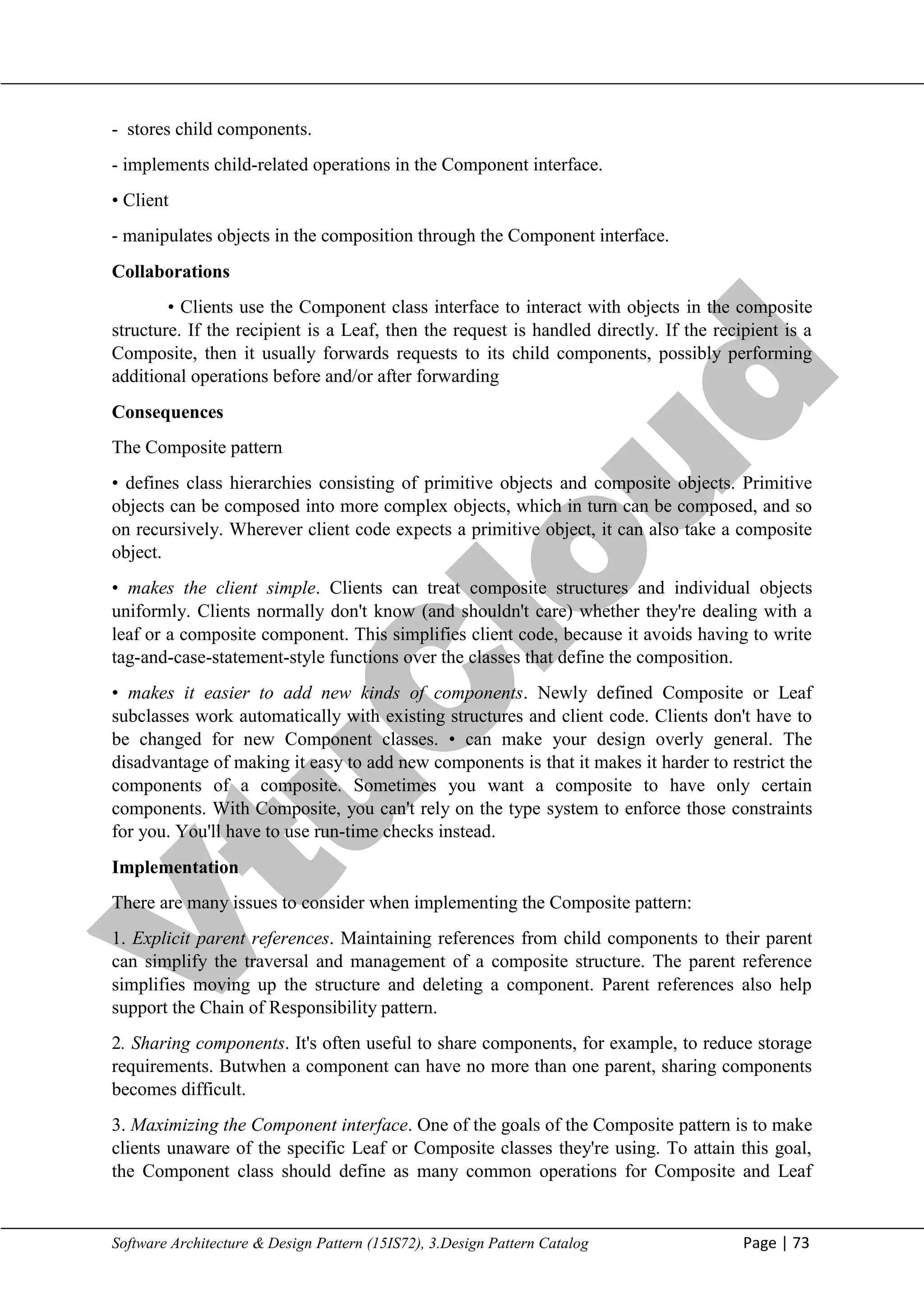 V
t
u
C
l
o
u
d
Maharaja Institute of Technology Mysore Department of Information Science & Engineering
Software Architecture & Design Pattern (15IS72), 3.Design Pattern Catalog Page | 73
- stores child components.
- implements child-related operations in the Component interface.
• Client
- manipulates objects in the composition through the Component interface.
Collaborations
• Clients use the Component class interface to interact with objects in the composite
structure. If the recipient is a Leaf, then the request is handled directly. If the recipient is a
Composite, then it usually forwards requests to its child components, possibly performing
additional operations before and/or after forwarding
Consequences
The Composite pattern
• defines class hierarchies consisting of primitive objects and composite objects. Primitive
objects can be composed into more complex objects, which in turn can be composed, and so
on recursively. Wherever client code expects a primitive object, it can also take a composite
object.
• makes the client simple. Clients can treat composite structures and individual objects
uniformly. Clients normally don't know (and shouldn't care) whether they're dealing with a
leaf or a composite component. This simplifies client code, because it avoids having to write
tag-and-case-statement-style functions over the classes that define the composition.
• makes it easier to add new kinds of components. Newly defined Composite or Leaf
subclasses work automatically with existing structures and client code. Clients don't have to
be changed for new Component classes. • can make your design overly general. The
disadvantage of making it easy to add new components is that it makes it harder to restrict the
components of a composite. Sometimes you want a composite to have only certain
components. With Composite, you can't rely on the type system to enforce those constraints
for you. You'll have to use run-time checks instead.
Implementation
There are many issues to consider when implementing the Composite pattern:
1. Explicit parent references. Maintaining references from child components to their parent
can simplify the traversal and management of a composite structure. The parent reference
simplifies moving up the structure and deleting a component. Parent references also help
support the Chain of Responsibility pattern.
2. Sharing components. It's often useful to share components, for example, to reduce storage
requirements. Butwhen a component can have no more than one parent, sharing components
becomes difficult.
3. Maximizing the Component interface. One of the goals of the Composite pattern is to make
clients unaware of the specific Leaf or Composite classes they're using. To attain this goal,
the Component class should define as many common operations for Composite and Leaf
 