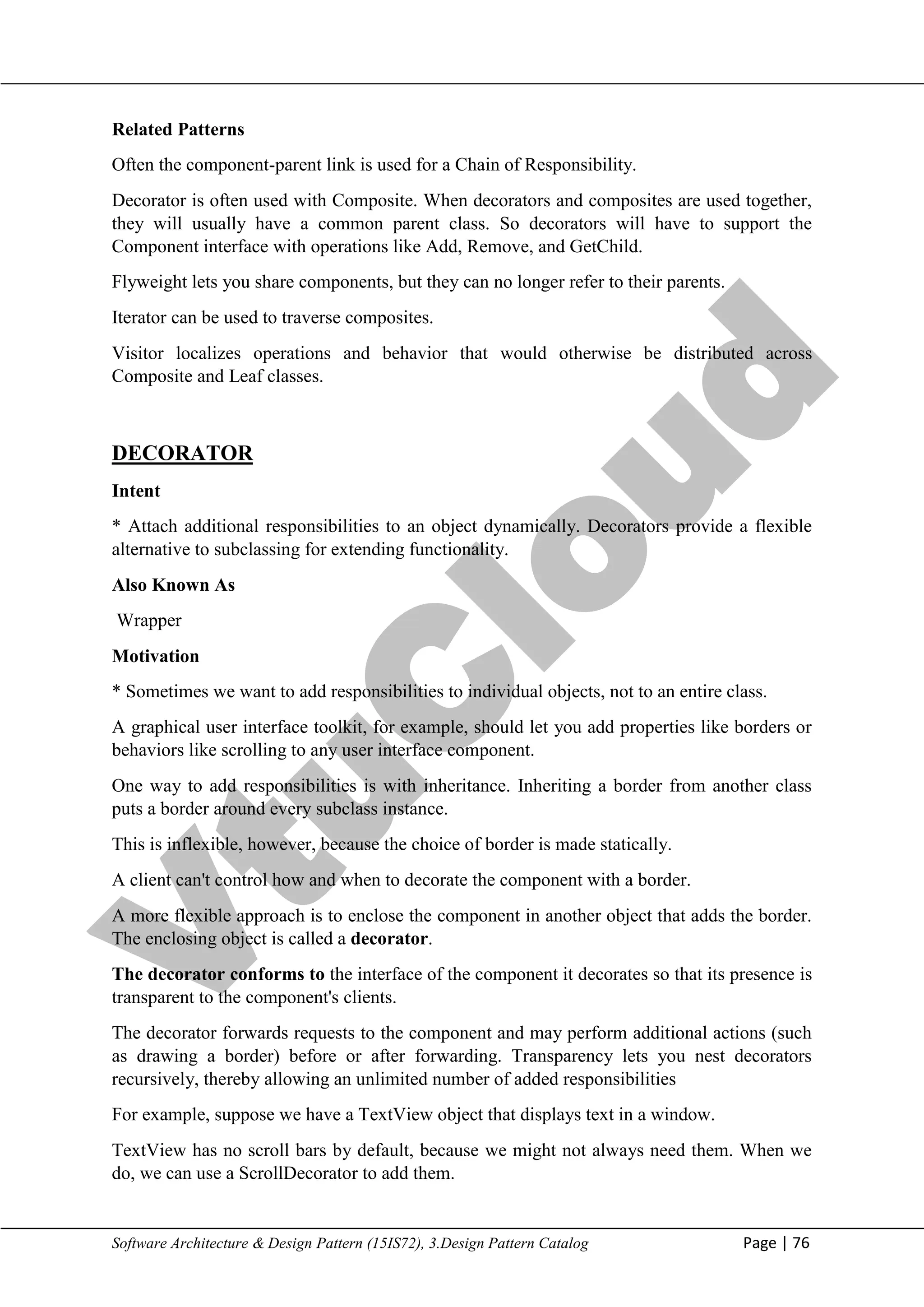 V
t
u
C
l
o
u
d
Maharaja Institute of Technology Mysore Department of Information Science & Engineering
Software Architecture & Design Pattern (15IS72), 3.Design Pattern Catalog Page | 76
Related Patterns
Often the component-parent link is used for a Chain of Responsibility.
Decorator is often used with Composite. When decorators and composites are used together,
they will usually have a common parent class. So decorators will have to support the
Component interface with operations like Add, Remove, and GetChild.
Flyweight lets you share components, but they can no longer refer to their parents.
Iterator can be used to traverse composites.
Visitor localizes operations and behavior that would otherwise be distributed across
Composite and Leaf classes.
DECORATOR
Intent
* Attach additional responsibilities to an object dynamically. Decorators provide a flexible
alternative to subclassing for extending functionality.
Also Known As
Wrapper
Motivation
* Sometimes we want to add responsibilities to individual objects, not to an entire class.
A graphical user interface toolkit, for example, should let you add properties like borders or
behaviors like scrolling to any user interface component.
One way to add responsibilities is with inheritance. Inheriting a border from another class
puts a border around every subclass instance.
This is inflexible, however, because the choice of border is made statically.
A client can't control how and when to decorate the component with a border.
A more flexible approach is to enclose the component in another object that adds the border.
The enclosing object is called a decorator.
The decorator conforms to the interface of the component it decorates so that its presence is
transparent to the component's clients.
The decorator forwards requests to the component and may perform additional actions (such
as drawing a border) before or after forwarding. Transparency lets you nest decorators
recursively, thereby allowing an unlimited number of added responsibilities
For example, suppose we have a TextView object that displays text in a window.
TextView has no scroll bars by default, because we might not always need them. When we
do, we can use a ScrollDecorator to add them.
 