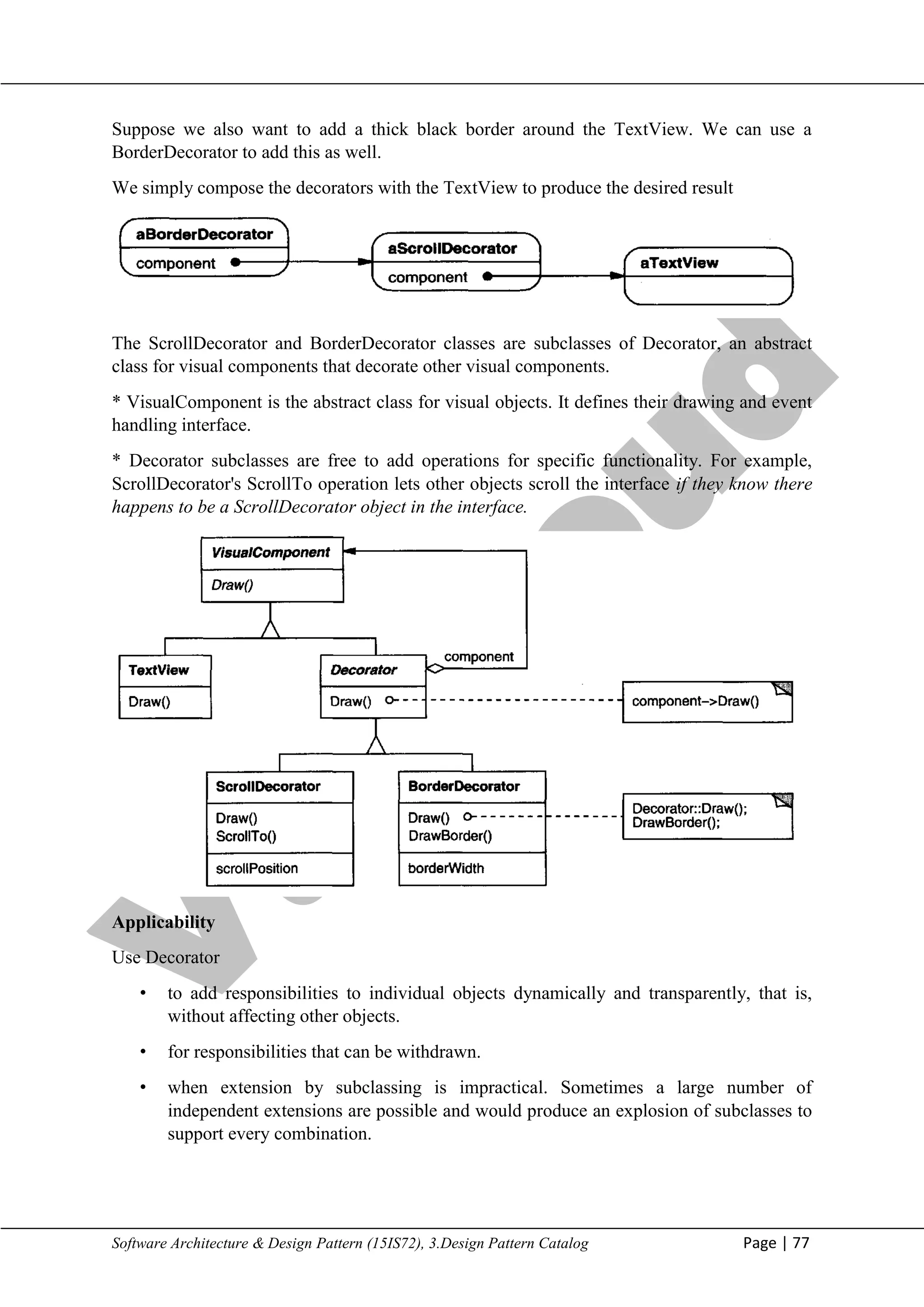 V
t
u
C
l
o
u
d
Maharaja Institute of Technology Mysore Department of Information Science & Engineering
Software Architecture & Design Pattern (15IS72), 3.Design Pattern Catalog Page | 77
Suppose we also want to add a thick black border around the TextView. We can use a
BorderDecorator to add this as well.
We simply compose the decorators with the TextView to produce the desired result
The ScrollDecorator and BorderDecorator classes are subclasses of Decorator, an abstract
class for visual components that decorate other visual components.
* VisualComponent is the abstract class for visual objects. It defines their drawing and event
handling interface.
* Decorator subclasses are free to add operations for specific functionality. For example,
ScrollDecorator's ScrollTo operation lets other objects scroll the interface if they know there
happens to be a ScrollDecorator object in the interface.
Applicability
Use Decorator
• to add responsibilities to individual objects dynamically and transparently, that is,
without affecting other objects.
• for responsibilities that can be withdrawn.
• when extension by subclassing is impractical. Sometimes a large number of
independent extensions are possible and would produce an explosion of subclasses to
support every combination.
 