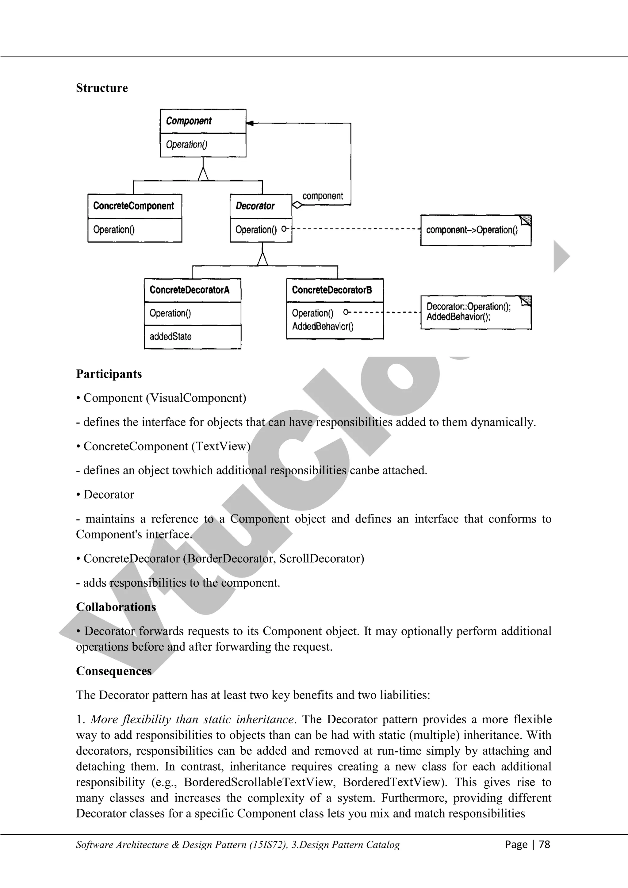 V
t
u
C
l
o
u
d
Maharaja Institute of Technology Mysore Department of Information Science & Engineering
Software Architecture & Design Pattern (15IS72), 3.Design Pattern Catalog Page | 78
Structure
Participants
• Component (VisualComponent)
- defines the interface for objects that can have responsibilities added to them dynamically.
• ConcreteComponent (TextView)
- defines an object towhich additional responsibilities canbe attached.
• Decorator
- maintains a reference to a Component object and defines an interface that conforms to
Component's interface.
• ConcreteDecorator (BorderDecorator, ScrollDecorator)
- adds responsibilities to the component.
Collaborations
• Decorator forwards requests to its Component object. It may optionally perform additional
operations before and after forwarding the request.
Consequences
The Decorator pattern has at least two key benefits and two liabilities:
1. More flexibility than static inheritance. The Decorator pattern provides a more flexible
way to add responsibilities to objects than can be had with static (multiple) inheritance. With
decorators, responsibilities can be added and removed at run-time simply by attaching and
detaching them. In contrast, inheritance requires creating a new class for each additional
responsibility (e.g., BorderedScrollableTextView, BorderedTextView). This gives rise to
many classes and increases the complexity of a system. Furthermore, providing different
Decorator classes for a specific Component class lets you mix and match responsibilities
 