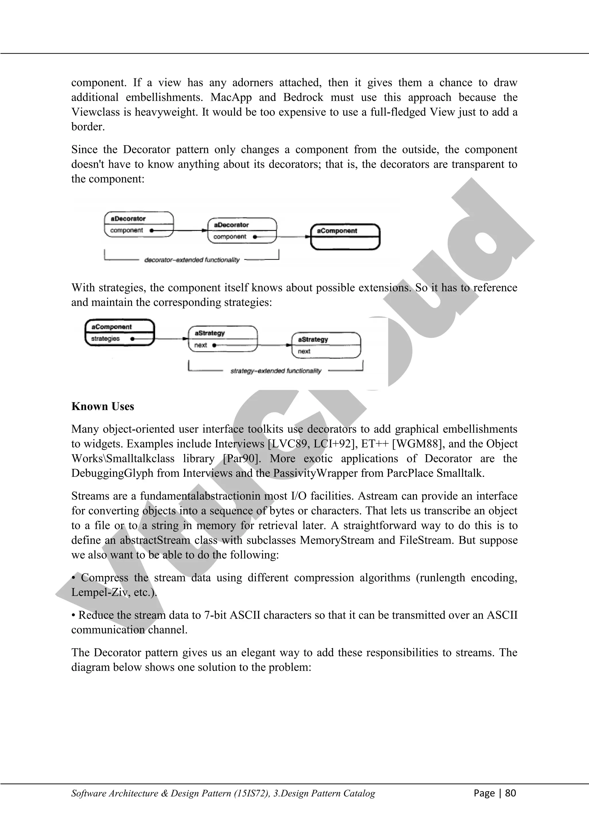 V
t
u
C
l
o
u
d
Maharaja Institute of Technology Mysore Department of Information Science & Engineering
Software Architecture & Design Pattern (15IS72), 3.Design Pattern Catalog Page | 80
component. If a view has any adorners attached, then it gives them a chance to draw
additional embellishments. MacApp and Bedrock must use this approach because the
Viewclass is heavyweight. It would be too expensive to use a full-fledged View just to add a
border.
Since the Decorator pattern only changes a component from the outside, the component
doesn't have to know anything about its decorators; that is, the decorators are transparent to
the component:
With strategies, the component itself knows about possible extensions. So it has to reference
and maintain the corresponding strategies:
Known Uses
Many object-oriented user interface toolkits use decorators to add graphical embellishments
to widgets. Examples include Interviews [LVC89, LCI+92], ET++ [WGM88], and the Object
WorksSmalltalkclass library [Par90]. More exotic applications of Decorator are the
DebuggingGlyph from Interviews and the PassivityWrapper from ParcPlace Smalltalk.
Streams are a fundamentalabstractionin most I/O facilities. Astream can provide an interface
for converting objects into a sequence of bytes or characters. That lets us transcribe an object
to a file or to a string in memory for retrieval later. A straightforward way to do this is to
define an abstractStream class with subclasses MemoryStream and FileStream. But suppose
we also want to be able to do the following:
• Compress the stream data using different compression algorithms (runlength encoding,
Lempel-Ziv, etc.).
• Reduce the stream data to 7-bit ASCII characters so that it can be transmitted over an ASCII
communication channel.
The Decorator pattern gives us an elegant way to add these responsibilities to streams. The
diagram below shows one solution to the problem:
 
