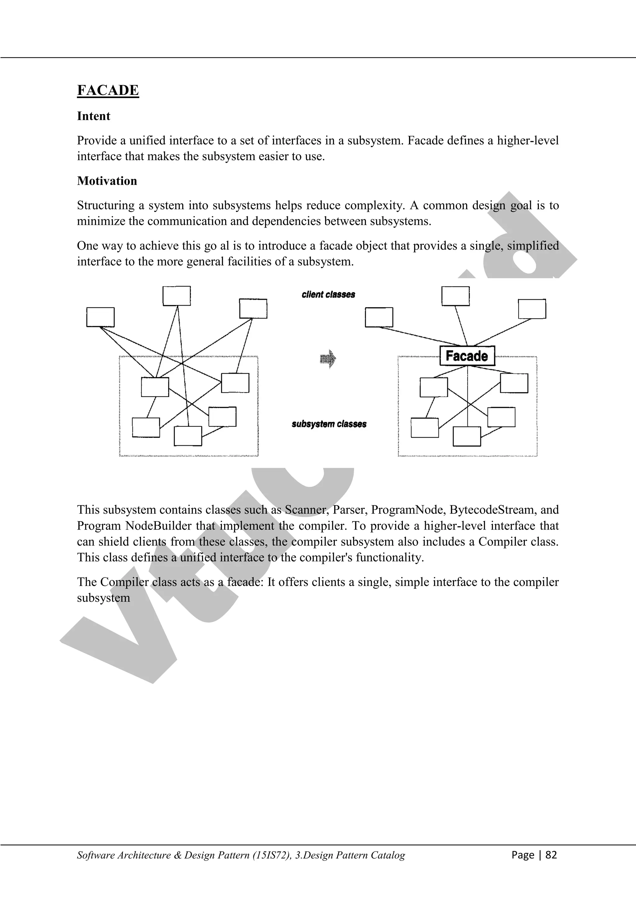 V
t
u
C
l
o
u
d
Maharaja Institute of Technology Mysore Department of Information Science & Engineering
Software Architecture & Design Pattern (15IS72), 3.Design Pattern Catalog Page | 82
FACADE
Intent
Provide a unified interface to a set of interfaces in a subsystem. Facade defines a higher-level
interface that makes the subsystem easier to use.
Motivation
Structuring a system into subsystems helps reduce complexity. A common design goal is to
minimize the communication and dependencies between subsystems.
One way to achieve this go al is to introduce a facade object that provides a single, simplified
interface to the more general facilities of a subsystem.
This subsystem contains classes such as Scanner, Parser, ProgramNode, BytecodeStream, and
Program NodeBuilder that implement the compiler. To provide a higher-level interface that
can shield clients from these classes, the compiler subsystem also includes a Compiler class.
This class defines a unified interface to the compiler's functionality.
The Compiler class acts as a facade: It offers clients a single, simple interface to the compiler
subsystem
 