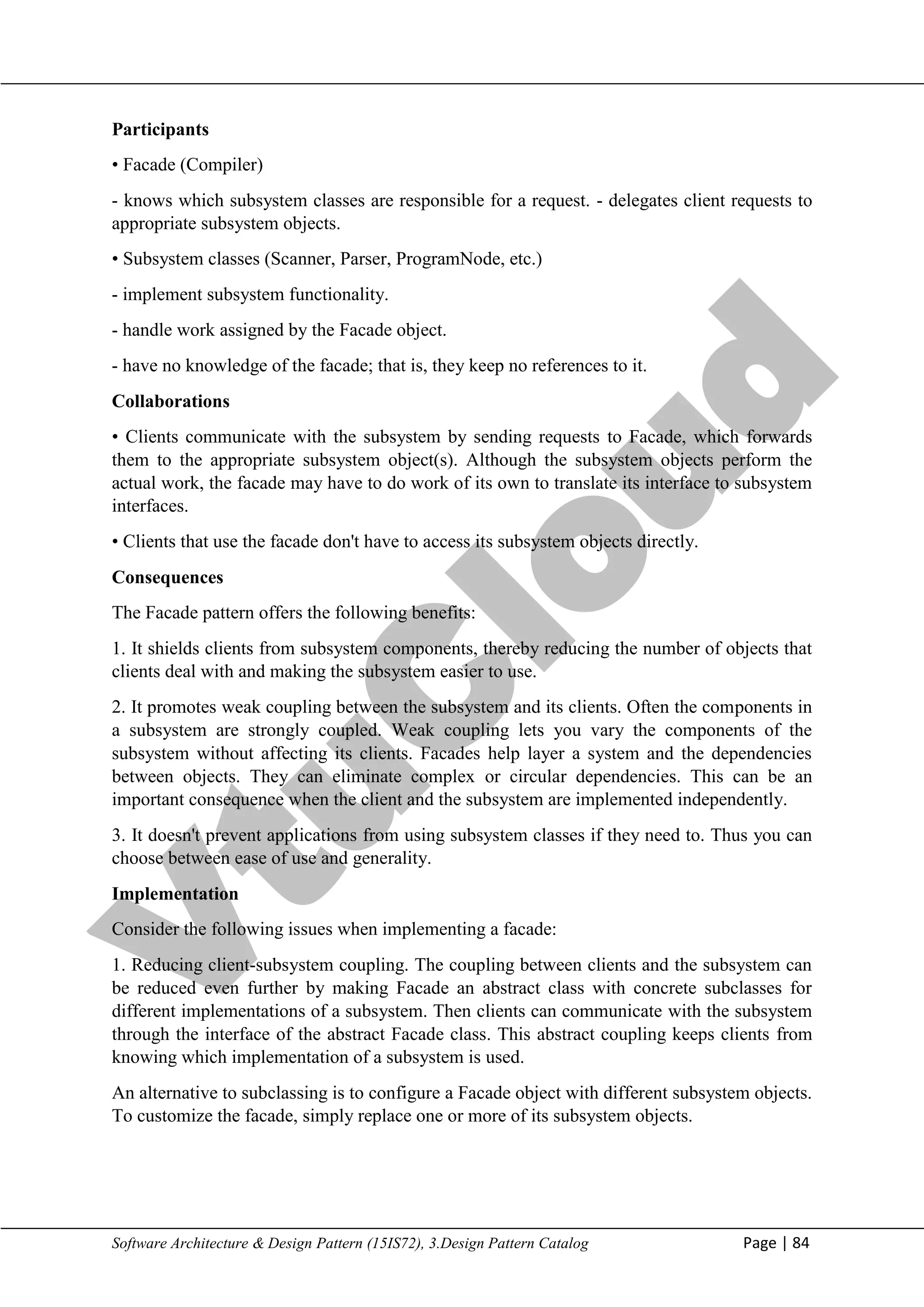 V
t
u
C
l
o
u
d
Maharaja Institute of Technology Mysore Department of Information Science & Engineering
Software Architecture & Design Pattern (15IS72), 3.Design Pattern Catalog Page | 84
Participants
• Facade (Compiler)
- knows which subsystem classes are responsible for a request. - delegates client requests to
appropriate subsystem objects.
• Subsystem classes (Scanner, Parser, ProgramNode, etc.)
- implement subsystem functionality.
- handle work assigned by the Facade object.
- have no knowledge of the facade; that is, they keep no references to it.
Collaborations
• Clients communicate with the subsystem by sending requests to Facade, which forwards
them to the appropriate subsystem object(s). Although the subsystem objects perform the
actual work, the facade may have to do work of its own to translate its interface to subsystem
interfaces.
• Clients that use the facade don't have to access its subsystem objects directly.
Consequences
The Facade pattern offers the following benefits:
1. It shields clients from subsystem components, thereby reducing the number of objects that
clients deal with and making the subsystem easier to use.
2. It promotes weak coupling between the subsystem and its clients. Often the components in
a subsystem are strongly coupled. Weak coupling lets you vary the components of the
subsystem without affecting its clients. Facades help layer a system and the dependencies
between objects. They can eliminate complex or circular dependencies. This can be an
important consequence when the client and the subsystem are implemented independently.
3. It doesn't prevent applications from using subsystem classes if they need to. Thus you can
choose between ease of use and generality.
Implementation
Consider the following issues when implementing a facade:
1. Reducing client-subsystem coupling. The coupling between clients and the subsystem can
be reduced even further by making Facade an abstract class with concrete subclasses for
different implementations of a subsystem. Then clients can communicate with the subsystem
through the interface of the abstract Facade class. This abstract coupling keeps clients from
knowing which implementation of a subsystem is used.
An alternative to subclassing is to configure a Facade object with different subsystem objects.
To customize the facade, simply replace one or more of its subsystem objects.
 
