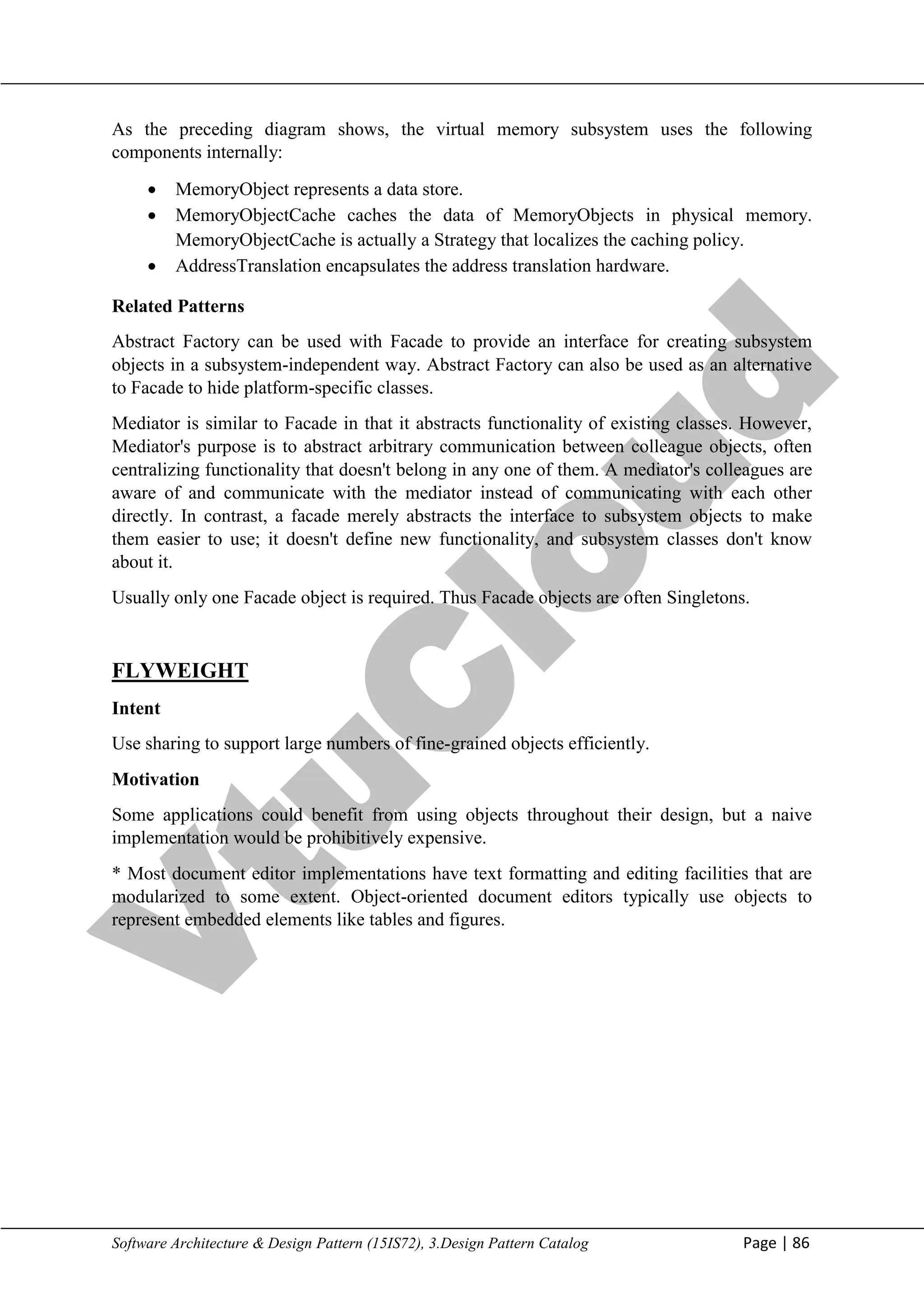 V
t
u
C
l
o
u
d
Maharaja Institute of Technology Mysore Department of Information Science & Engineering
Software Architecture & Design Pattern (15IS72), 3.Design Pattern Catalog Page | 86
As the preceding diagram shows, the virtual memory subsystem uses the following
components internally:
 MemoryObject represents a data store.
 MemoryObjectCache caches the data of MemoryObjects in physical memory.
MemoryObjectCache is actually a Strategy that localizes the caching policy.
 AddressTranslation encapsulates the address translation hardware.
Related Patterns
Abstract Factory can be used with Facade to provide an interface for creating subsystem
objects in a subsystem-independent way. Abstract Factory can also be used as an alternative
to Facade to hide platform-specific classes.
Mediator is similar to Facade in that it abstracts functionality of existing classes. However,
Mediator's purpose is to abstract arbitrary communication between colleague objects, often
centralizing functionality that doesn't belong in any one of them. A mediator's colleagues are
aware of and communicate with the mediator instead of communicating with each other
directly. In contrast, a facade merely abstracts the interface to subsystem objects to make
them easier to use; it doesn't define new functionality, and subsystem classes don't know
about it.
Usually only one Facade object is required. Thus Facade objects are often Singletons.
FLYWEIGHT
Intent
Use sharing to support large numbers of fine-grained objects efficiently.
Motivation
Some applications could benefit from using objects throughout their design, but a naive
implementation would be prohibitively expensive.
* Most document editor implementations have text formatting and editing facilities that are
modularized to some extent. Object-oriented document editors typically use objects to
represent embedded elements like tables and figures.
 