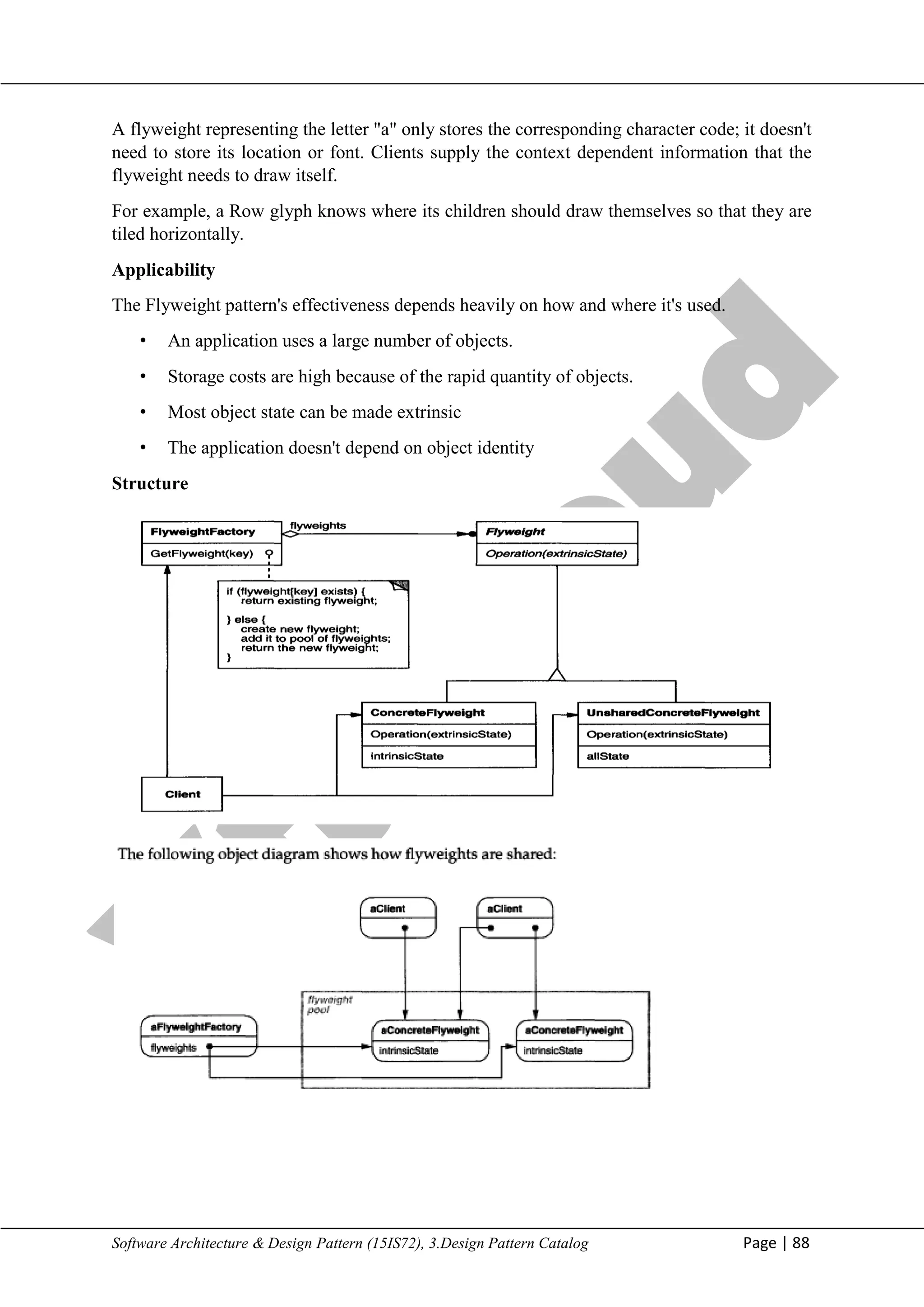 V
t
u
C
l
o
u
d
Maharaja Institute of Technology Mysore Department of Information Science & Engineering
Software Architecture & Design Pattern (15IS72), 3.Design Pattern Catalog Page | 88
A flyweight representing the letter "a" only stores the corresponding character code; it doesn't
need to store its location or font. Clients supply the context dependent information that the
flyweight needs to draw itself.
For example, a Row glyph knows where its children should draw themselves so that they are
tiled horizontally.
Applicability
The Flyweight pattern's effectiveness depends heavily on how and where it's used.
• An application uses a large number of objects.
• Storage costs are high because of the rapid quantity of objects.
• Most object state can be made extrinsic
• The application doesn't depend on object identity
Structure
 