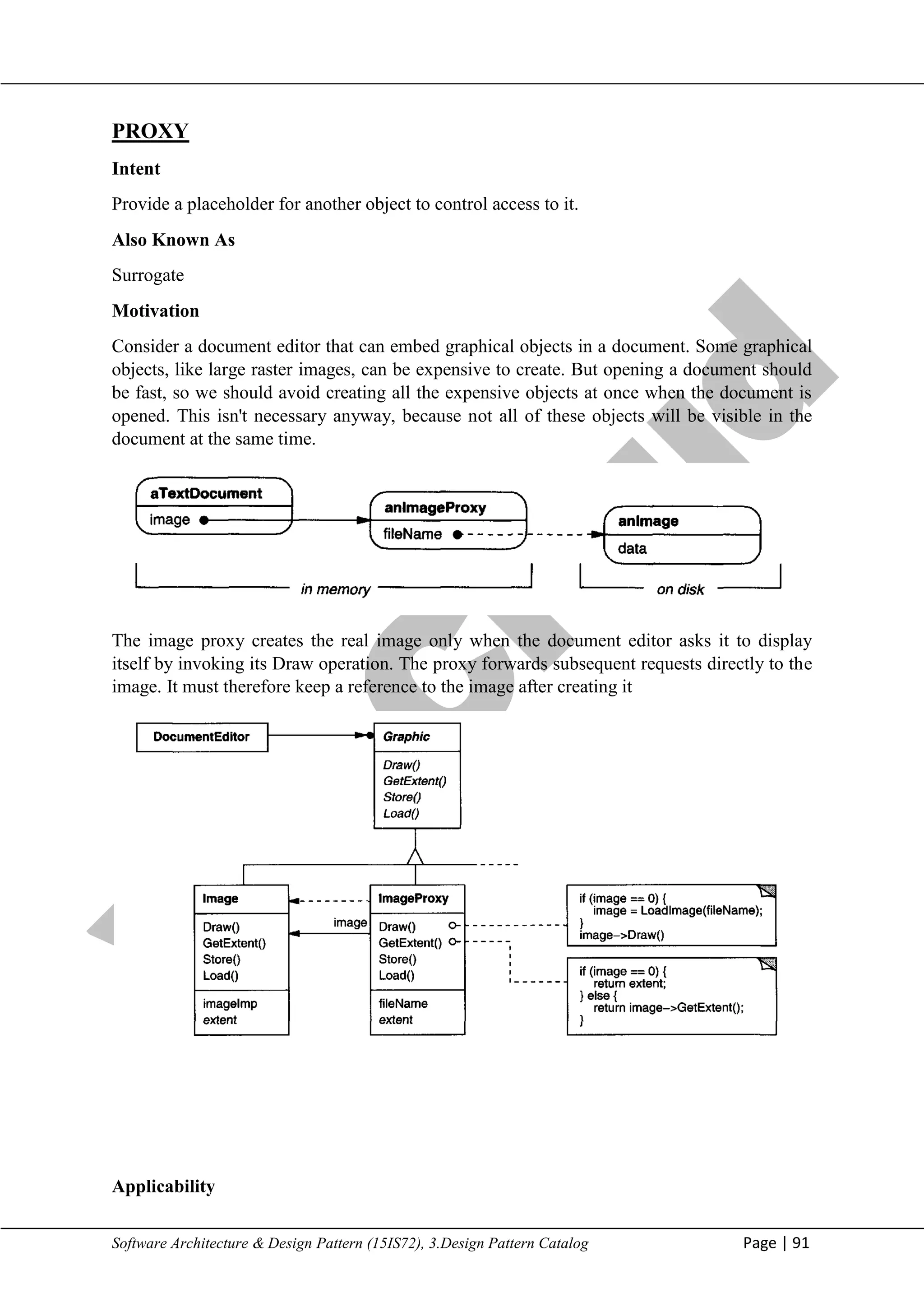 V
t
u
C
l
o
u
d
Maharaja Institute of Technology Mysore Department of Information Science & Engineering
Software Architecture & Design Pattern (15IS72), 3.Design Pattern Catalog Page | 91
PROXY
Intent
Provide a placeholder for another object to control access to it.
Also Known As
Surrogate
Motivation
Consider a document editor that can embed graphical objects in a document. Some graphical
objects, like large raster images, can be expensive to create. But opening a document should
be fast, so we should avoid creating all the expensive objects at once when the document is
opened. This isn't necessary anyway, because not all of these objects will be visible in the
document at the same time.
The image proxy creates the real image only when the document editor asks it to display
itself by invoking its Draw operation. The proxy forwards subsequent requests directly to the
image. It must therefore keep a reference to the image after creating it
Applicability
 