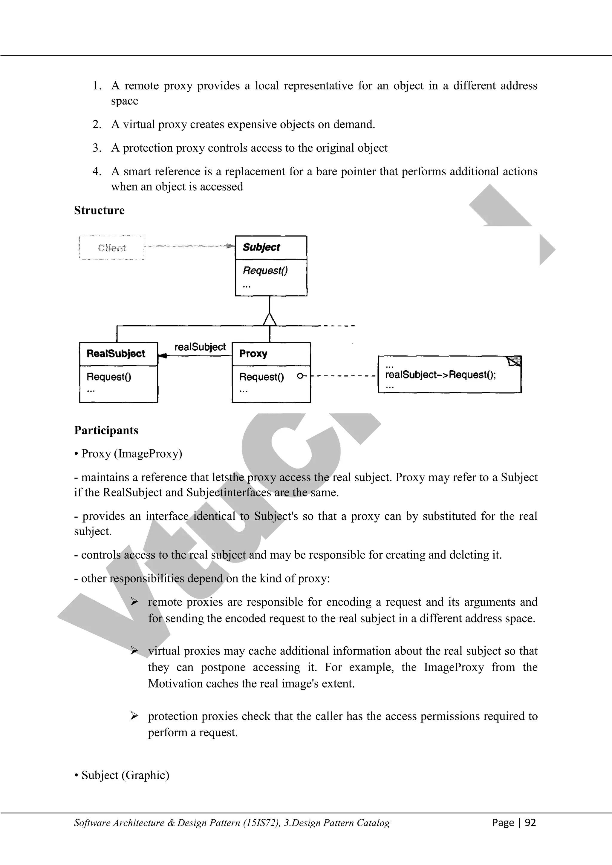 V
t
u
C
l
o
u
d
Maharaja Institute of Technology Mysore Department of Information Science & Engineering
Software Architecture & Design Pattern (15IS72), 3.Design Pattern Catalog Page | 92
1. A remote proxy provides a local representative for an object in a different address
space
2. A virtual proxy creates expensive objects on demand.
3. A protection proxy controls access to the original object
4. A smart reference is a replacement for a bare pointer that performs additional actions
when an object is accessed
Structure
Participants
• Proxy (ImageProxy)
- maintains a reference that letsthe proxy access the real subject. Proxy may refer to a Subject
if the RealSubject and Subjectinterfaces are the same.
- provides an interface identical to Subject's so that a proxy can by substituted for the real
subject.
- controls access to the real subject and may be responsible for creating and deleting it.
- other responsibilities depend on the kind of proxy:
 remote proxies are responsible for encoding a request and its arguments and
for sending the encoded request to the real subject in a different address space.
 virtual proxies may cache additional information about the real subject so that
they can postpone accessing it. For example, the ImageProxy from the
Motivation caches the real image's extent.
 protection proxies check that the caller has the access permissions required to
perform a request.
• Subject (Graphic)
 