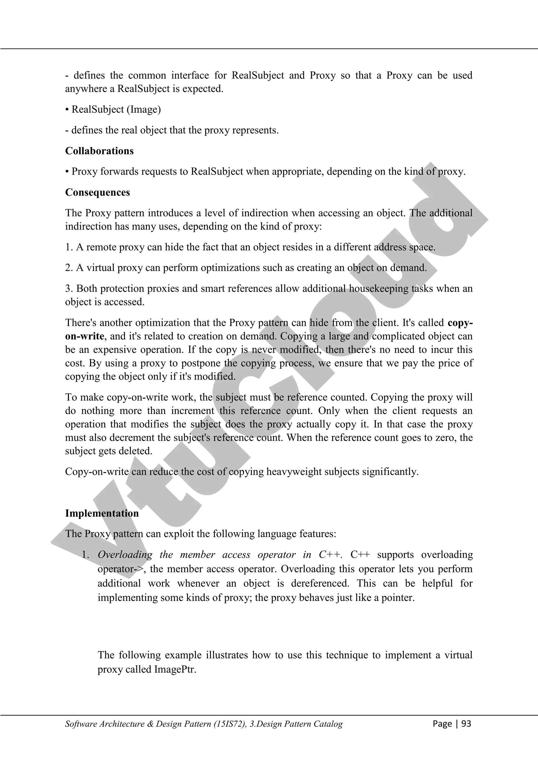 V
t
u
C
l
o
u
d
Maharaja Institute of Technology Mysore Department of Information Science & Engineering
Software Architecture & Design Pattern (15IS72), 3.Design Pattern Catalog Page | 93
- defines the common interface for RealSubject and Proxy so that a Proxy can be used
anywhere a RealSubject is expected.
• RealSubject (Image)
- defines the real object that the proxy represents.
Collaborations
• Proxy forwards requests to RealSubject when appropriate, depending on the kind of proxy.
Consequences
The Proxy pattern introduces a level of indirection when accessing an object. The additional
indirection has many uses, depending on the kind of proxy:
1. A remote proxy can hide the fact that an object resides in a different address space.
2. A virtual proxy can perform optimizations such as creating an object on demand.
3. Both protection proxies and smart references allow additional housekeeping tasks when an
object is accessed.
There's another optimization that the Proxy pattern can hide from the client. It's called copy-
on-write, and it's related to creation on demand. Copying a large and complicated object can
be an expensive operation. If the copy is never modified, then there's no need to incur this
cost. By using a proxy to postpone the copying process, we ensure that we pay the price of
copying the object only if it's modified.
To make copy-on-write work, the subject must be reference counted. Copying the proxy will
do nothing more than increment this reference count. Only when the client requests an
operation that modifies the subject does the proxy actually copy it. In that case the proxy
must also decrement the subject's reference count. When the reference count goes to zero, the
subject gets deleted.
Copy-on-write can reduce the cost of copying heavyweight subjects significantly.
Implementation
The Proxy pattern can exploit the following language features:
1. Overloading the member access operator in C++. C++ supports overloading
operator->, the member access operator. Overloading this operator lets you perform
additional work whenever an object is dereferenced. This can be helpful for
implementing some kinds of proxy; the proxy behaves just like a pointer.
The following example illustrates how to use this technique to implement a virtual
proxy called ImagePtr.
 