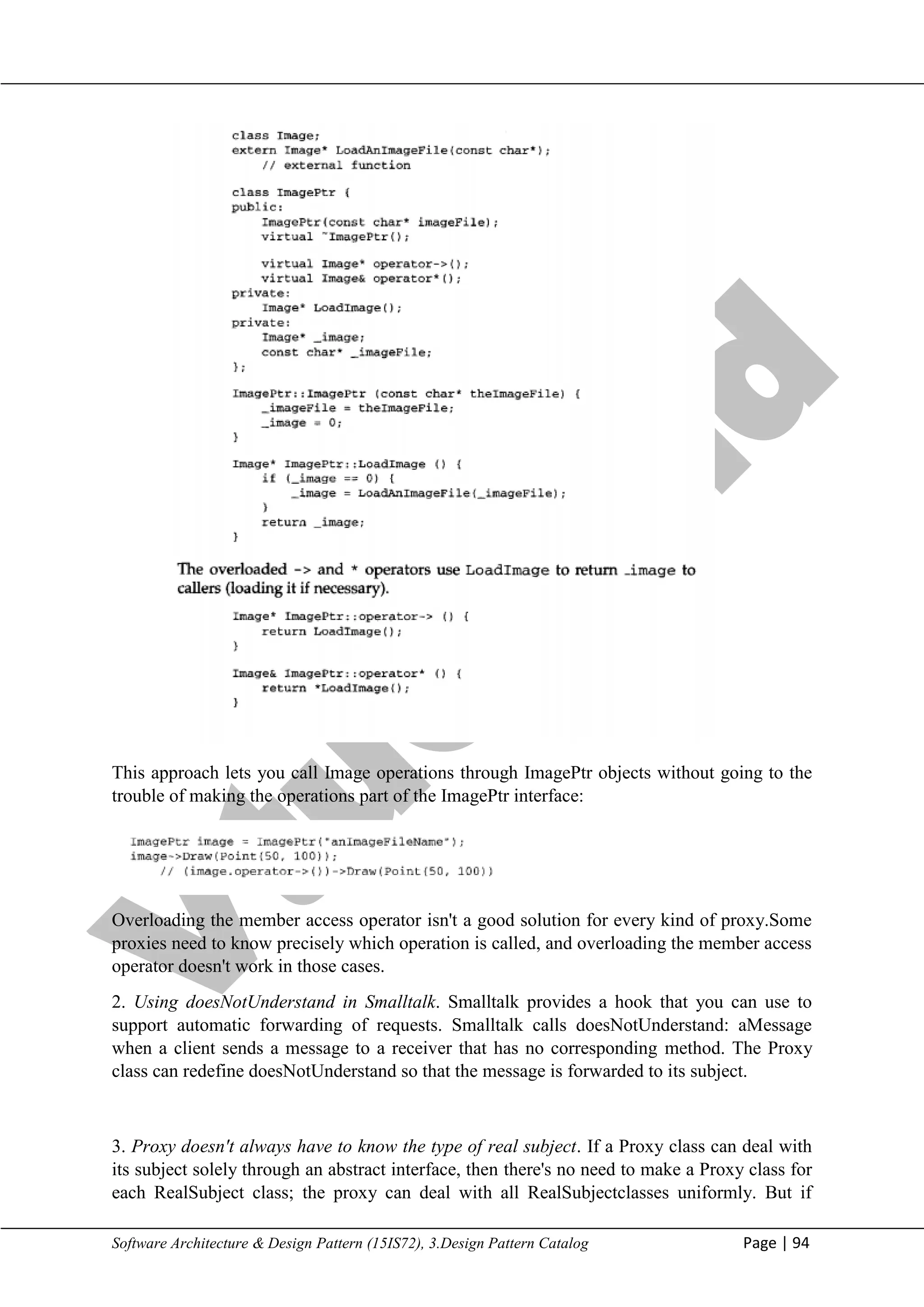 V
t
u
C
l
o
u
d
Maharaja Institute of Technology Mysore Department of Information Science & Engineering
Software Architecture & Design Pattern (15IS72), 3.Design Pattern Catalog Page | 94
This approach lets you call Image operations through ImagePtr objects without going to the
trouble of making the operations part of the ImagePtr interface:
Overloading the member access operator isn't a good solution for every kind of proxy.Some
proxies need to know precisely which operation is called, and overloading the member access
operator doesn't work in those cases.
2. Using doesNotUnderstand in Smalltalk. Smalltalk provides a hook that you can use to
support automatic forwarding of requests. Smalltalk calls doesNotUnderstand: aMessage
when a client sends a message to a receiver that has no corresponding method. The Proxy
class can redefine doesNotUnderstand so that the message is forwarded to its subject.
3. Proxy doesn't always have to know the type of real subject. If a Proxy class can deal with
its subject solely through an abstract interface, then there's no need to make a Proxy class for
each RealSubject class; the proxy can deal with all RealSubjectclasses uniformly. But if
 