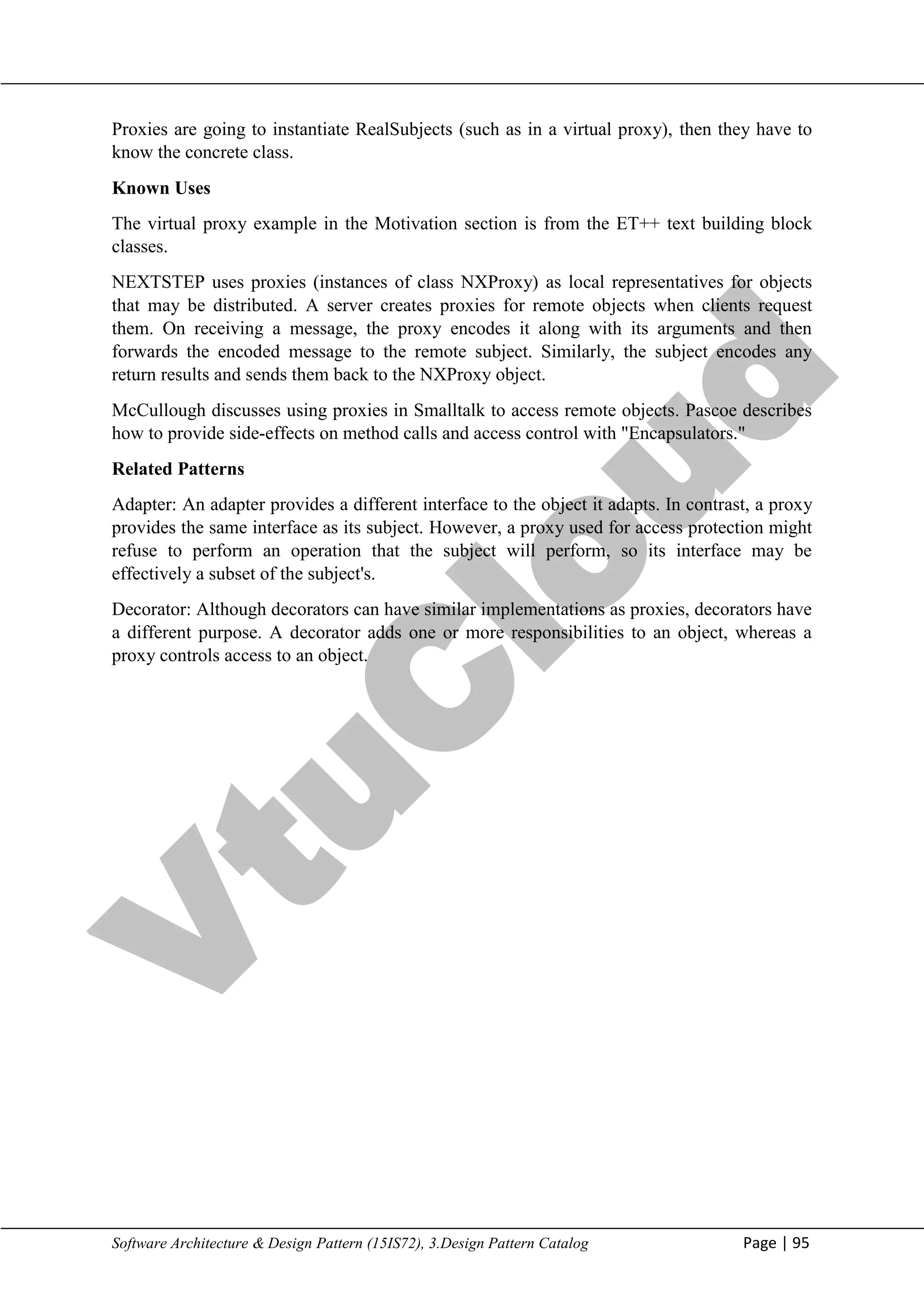 V
t
u
C
l
o
u
d
Maharaja Institute of Technology Mysore Department of Information Science & Engineering
Software Architecture & Design Pattern (15IS72), 3.Design Pattern Catalog Page | 95
Proxies are going to instantiate RealSubjects (such as in a virtual proxy), then they have to
know the concrete class.
Known Uses
The virtual proxy example in the Motivation section is from the ET++ text building block
classes.
NEXTSTEP uses proxies (instances of class NXProxy) as local representatives for objects
that may be distributed. A server creates proxies for remote objects when clients request
them. On receiving a message, the proxy encodes it along with its arguments and then
forwards the encoded message to the remote subject. Similarly, the subject encodes any
return results and sends them back to the NXProxy object.
McCullough discusses using proxies in Smalltalk to access remote objects. Pascoe describes
how to provide side-effects on method calls and access control with "Encapsulators."
Related Patterns
Adapter: An adapter provides a different interface to the object it adapts. In contrast, a proxy
provides the same interface as its subject. However, a proxy used for access protection might
refuse to perform an operation that the subject will perform, so its interface may be
effectively a subset of the subject's.
Decorator: Although decorators can have similar implementations as proxies, decorators have
a different purpose. A decorator adds one or more responsibilities to an object, whereas a
proxy controls access to an object.
 