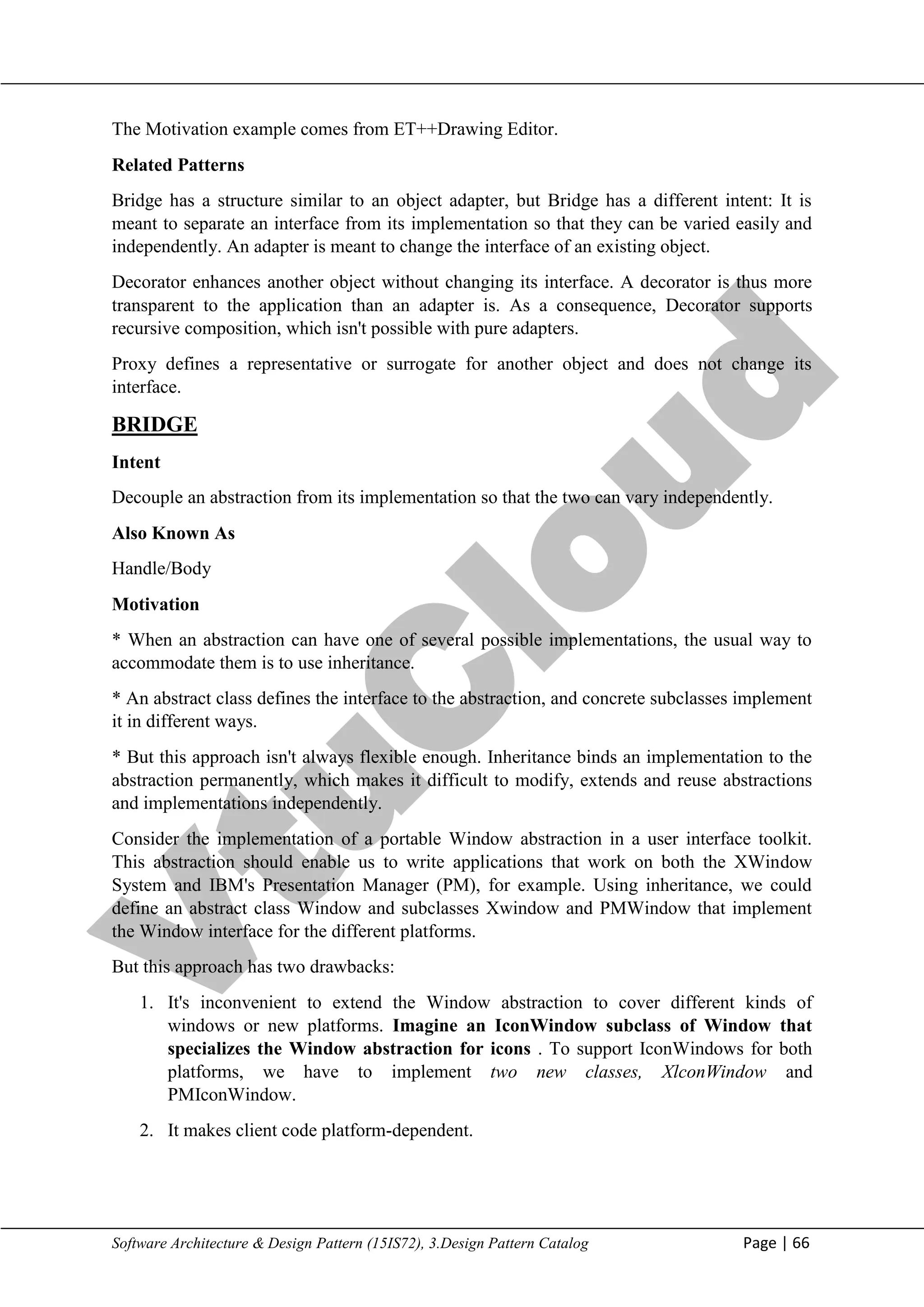 V
t
u
C
l
o
u
d
Maharaja Institute of Technology Mysore Department of Information Science & Engineering
Software Architecture & Design Pattern (15IS72), 3.Design Pattern Catalog Page | 66
The Motivation example comes from ET++Drawing Editor.
Related Patterns
Bridge has a structure similar to an object adapter, but Bridge has a different intent: It is
meant to separate an interface from its implementation so that they can be varied easily and
independently. An adapter is meant to change the interface of an existing object.
Decorator enhances another object without changing its interface. A decorator is thus more
transparent to the application than an adapter is. As a consequence, Decorator supports
recursive composition, which isn't possible with pure adapters.
Proxy defines a representative or surrogate for another object and does not change its
interface.
BRIDGE
Intent
Decouple an abstraction from its implementation so that the two can vary independently.
Also Known As
Handle/Body
Motivation
* When an abstraction can have one of several possible implementations, the usual way to
accommodate them is to use inheritance.
* An abstract class defines the interface to the abstraction, and concrete subclasses implement
it in different ways.
* But this approach isn't always flexible enough. Inheritance binds an implementation to the
abstraction permanently, which makes it difficult to modify, extends and reuse abstractions
and implementations independently.
Consider the implementation of a portable Window abstraction in a user interface toolkit.
This abstraction should enable us to write applications that work on both the XWindow
System and IBM's Presentation Manager (PM), for example. Using inheritance, we could
define an abstract class Window and subclasses Xwindow and PMWindow that implement
the Window interface for the different platforms.
But this approach has two drawbacks:
1. It's inconvenient to extend the Window abstraction to cover different kinds of
windows or new platforms. Imagine an IconWindow subclass of Window that
specializes the Window abstraction for icons . To support IconWindows for both
platforms, we have to implement two new classes, XlconWindow and
PMIconWindow.
2. It makes client code platform-dependent.
 