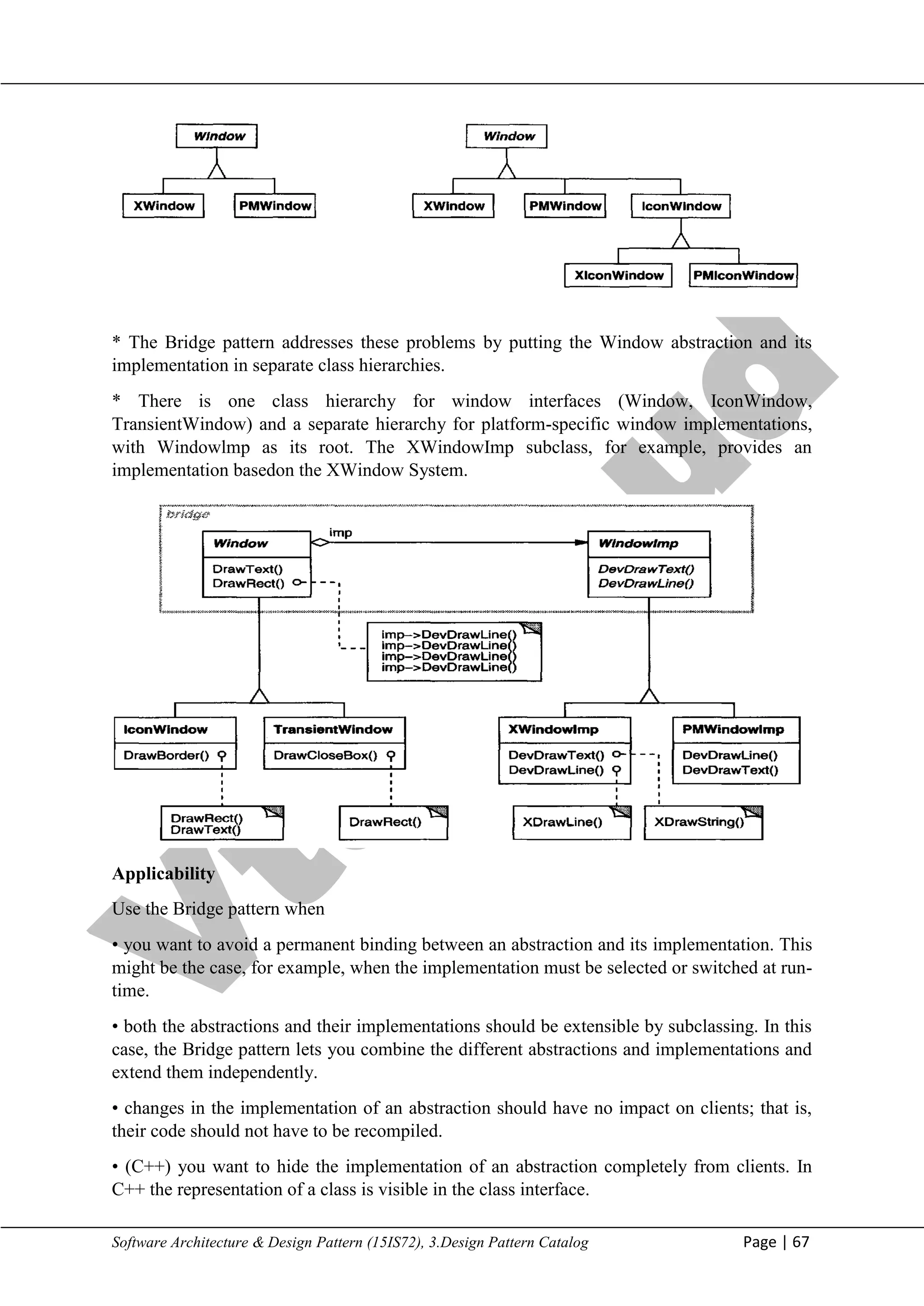 V
t
u
C
l
o
u
d
Maharaja Institute of Technology Mysore Department of Information Science & Engineering
Software Architecture & Design Pattern (15IS72), 3.Design Pattern Catalog Page | 67
* The Bridge pattern addresses these problems by putting the Window abstraction and its
implementation in separate class hierarchies.
* There is one class hierarchy for window interfaces (Window, IconWindow,
TransientWindow) and a separate hierarchy for platform-specific window implementations,
with Windowlmp as its root. The XWindowImp subclass, for example, provides an
implementation basedon the XWindow System.
Applicability
Use the Bridge pattern when
• you want to avoid a permanent binding between an abstraction and its implementation. This
might be the case, for example, when the implementation must be selected or switched at run-
time.
• both the abstractions and their implementations should be extensible by subclassing. In this
case, the Bridge pattern lets you combine the different abstractions and implementations and
extend them independently.
• changes in the implementation of an abstraction should have no impact on clients; that is,
their code should not have to be recompiled.
• (C++) you want to hide the implementation of an abstraction completely from clients. In
C++ the representation of a class is visible in the class interface.
 
