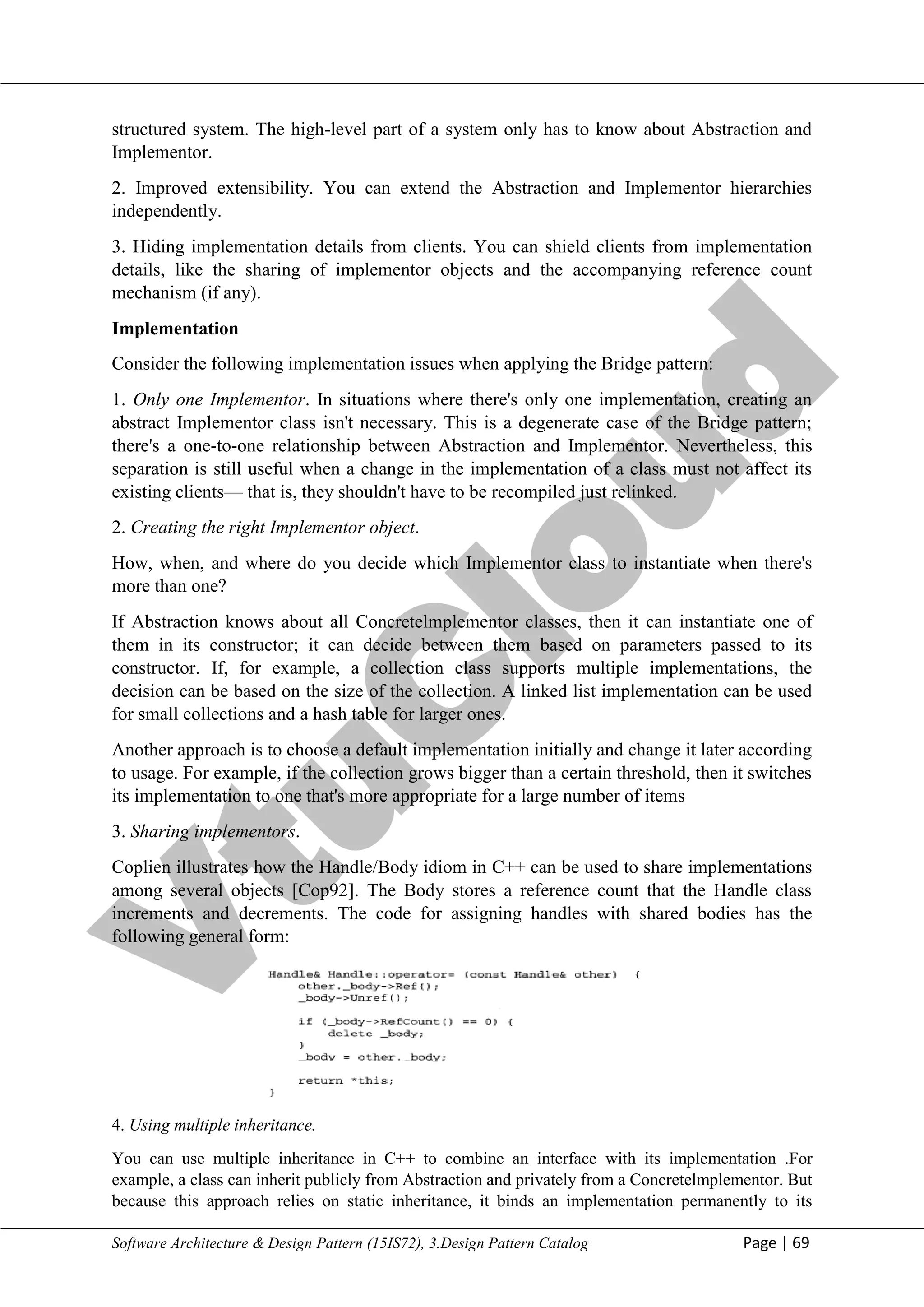 V
t
u
C
l
o
u
d
Maharaja Institute of Technology Mysore Department of Information Science & Engineering
Software Architecture & Design Pattern (15IS72), 3.Design Pattern Catalog Page | 69
structured system. The high-level part of a system only has to know about Abstraction and
Implementor.
2. Improved extensibility. You can extend the Abstraction and Implementor hierarchies
independently.
3. Hiding implementation details from clients. You can shield clients from implementation
details, like the sharing of implementor objects and the accompanying reference count
mechanism (if any).
Implementation
Consider the following implementation issues when applying the Bridge pattern:
1. Only one Implementor. In situations where there's only one implementation, creating an
abstract Implementor class isn't necessary. This is a degenerate case of the Bridge pattern;
there's a one-to-one relationship between Abstraction and Implementor. Nevertheless, this
separation is still useful when a change in the implementation of a class must not affect its
existing clients— that is, they shouldn't have to be recompiled just relinked.
2. Creating the right Implementor object.
How, when, and where do you decide which Implementor class to instantiate when there's
more than one?
If Abstraction knows about all Concretelmplementor classes, then it can instantiate one of
them in its constructor; it can decide between them based on parameters passed to its
constructor. If, for example, a collection class supports multiple implementations, the
decision can be based on the size of the collection. A linked list implementation can be used
for small collections and a hash table for larger ones.
Another approach is to choose a default implementation initially and change it later according
to usage. For example, if the collection grows bigger than a certain threshold, then it switches
its implementation to one that's more appropriate for a large number of items
3. Sharing implementors.
Coplien illustrates how the Handle/Body idiom in C++ can be used to share implementations
among several objects [Cop92]. The Body stores a reference count that the Handle class
increments and decrements. The code for assigning handles with shared bodies has the
following general form:
4. Using multiple inheritance.
You can use multiple inheritance in C++ to combine an interface with its implementation .For
example, a class can inherit publicly from Abstraction and privately from a Concretelmplementor. But
because this approach relies on static inheritance, it binds an implementation permanently to its
 