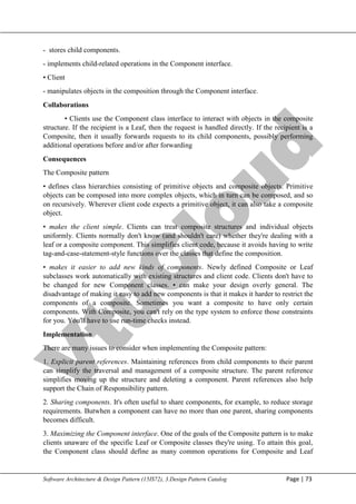 V
t
u
C
l
o
u
d
Maharaja Institute of Technology Mysore Department of Information Science & Engineering
Software Architecture & Design Pattern (15IS72), 3.Design Pattern Catalog Page | 73
- stores child components.
- implements child-related operations in the Component interface.
• Client
- manipulates objects in the composition through the Component interface.
Collaborations
• Clients use the Component class interface to interact with objects in the composite
structure. If the recipient is a Leaf, then the request is handled directly. If the recipient is a
Composite, then it usually forwards requests to its child components, possibly performing
additional operations before and/or after forwarding
Consequences
The Composite pattern
• defines class hierarchies consisting of primitive objects and composite objects. Primitive
objects can be composed into more complex objects, which in turn can be composed, and so
on recursively. Wherever client code expects a primitive object, it can also take a composite
object.
• makes the client simple. Clients can treat composite structures and individual objects
uniformly. Clients normally don't know (and shouldn't care) whether they're dealing with a
leaf or a composite component. This simplifies client code, because it avoids having to write
tag-and-case-statement-style functions over the classes that define the composition.
• makes it easier to add new kinds of components. Newly defined Composite or Leaf
subclasses work automatically with existing structures and client code. Clients don't have to
be changed for new Component classes. • can make your design overly general. The
disadvantage of making it easy to add new components is that it makes it harder to restrict the
components of a composite. Sometimes you want a composite to have only certain
components. With Composite, you can't rely on the type system to enforce those constraints
for you. You'll have to use run-time checks instead.
Implementation
There are many issues to consider when implementing the Composite pattern:
1. Explicit parent references. Maintaining references from child components to their parent
can simplify the traversal and management of a composite structure. The parent reference
simplifies moving up the structure and deleting a component. Parent references also help
support the Chain of Responsibility pattern.
2. Sharing components. It's often useful to share components, for example, to reduce storage
requirements. Butwhen a component can have no more than one parent, sharing components
becomes difficult.
3. Maximizing the Component interface. One of the goals of the Composite pattern is to make
clients unaware of the specific Leaf or Composite classes they're using. To attain this goal,
the Component class should define as many common operations for Composite and Leaf
 
