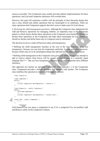 V
t
u
C
l
o
u
d
Maharaja Institute of Technology Mysore Department of Information Science & Engineering
Software Architecture & Design Pattern (15IS72), 3.Design Pattern Catalog Page | 74
classes as possible. The Component class usually provides default implementations for these
operations, and Leaf and Composite subclasses will override them.
However, this goal will sometimes conflict with the principle of class hierarchy design that
says a class should only define operations that are meaningful to its subclasses. There are
many operations that Component supports that don't seem to make sense for Leaf classes.
4. Declaring the child management operations. Although the Composite class implements the
Add and Remove operations for managing children, an important issue in the Composite
pattern is which classes declare these operations in the Composite class hierarchy. Should we
declare these operations in the Component and make them meaningful for Leaf classes, or
should we declare and define them only in Composite and its subclasses?
The decision involves a trade-off between safety and transparency:
• Defining the child management interface at the root of the class hierarchy gives you
transparency, because you can treat all components uniformly. It costs you safety, however,
because clients may try to do meaningless things like add and remove objects from leaves.
• Defining child management in the Composite class gives you safety, because any attempt to
add or remove objects from leaves will be caught at compile-time in a statically typed
language like C++. But you lose transparency, because leaves and composites have different
interfaces.
One approach isto declare an operation Composite* GetComposite ( ) in the Component
class. Component provides a default operation that returns a null pointer. The Composite
class redefines this operation to return itself through the pointer:
GetComposite lets you query a component to see if it's a composite.You can perform Add
and Remove safely on the composite it returns.
 