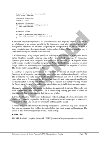 V
t
u
C
l
o
u
d
Maharaja Institute of Technology Mysore Department of Information Science & Engineering
Software Architecture & Design Pattern (15IS72), 3.Design Pattern Catalog Page | 75
5. Should Component implement a list of Components? You might be tempted to define the
set of children as an instance variable in the Component class where the child access and
management operations are declared. But putting the child pointer in the base class incurs a
space penalty for every leaf, even though a leaf never has children. This is worthwhile only if
there are relatively few children in the structure.
6. Child ordering. Many designs specify an ordering on the children of Composite. In the
earlier Graphics example, ordering may reflect front-to-back ordering. If Composites
represent parse trees, then compound statements can be instances of a Composite whose
children must be ordered to reflect the program. When child ordering is an issue, you must
design child access and management interfaces carefully to manage the sequence of children.
The Iterator pattern can guide you in this.
7. Caching to improve performance. If you need to traverse or search compositions
frequently, the Composite class can cache traversal or search information about its children.
The Composite can cache actual results or just information that lets it short-circuit the
traversal or search. For example, the Picture class from the Motivation example could cache
the bounding box of its children. During drawing or selection, this cached bounding box lets
the Picture avoid drawing or searching when its children aren't visible in the current window.
Changes to a component will require invalidating the caches of its parents. This works best
when components know their parents. So if you're using caching, you need to define an
interface for telling composites that their caches are invalid.
8. Who should delete components? In languages without garbage collection, it's usually best
to make a Composite responsible for deleting its children when it's destroyed. An exception
to this rule is when Leaf objects are immutable and thus can be shared.
9. What's the best data structure for storing components? Composites may use a variety of
data structures to store their children, including linked lists, trees, arrays, and hash tables. The
choice of data structure depends (as always) on efficiency.
Known Uses
The RTL Smalltalk compiler framework [JML92] uses the Composite pattern extensively.
 