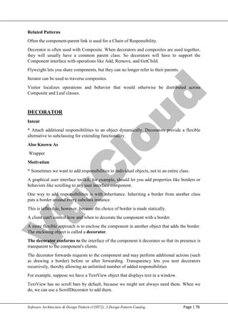 V
t
u
C
l
o
u
d
Maharaja Institute of Technology Mysore Department of Information Science & Engineering
Software Architecture & Design Pattern (15IS72), 3.Design Pattern Catalog Page | 76
Related Patterns
Often the component-parent link is used for a Chain of Responsibility.
Decorator is often used with Composite. When decorators and composites are used together,
they will usually have a common parent class. So decorators will have to support the
Component interface with operations like Add, Remove, and GetChild.
Flyweight lets you share components, but they can no longer refer to their parents.
Iterator can be used to traverse composites.
Visitor localizes operations and behavior that would otherwise be distributed across
Composite and Leaf classes.
DECORATOR
Intent
* Attach additional responsibilities to an object dynamically. Decorators provide a flexible
alternative to subclassing for extending functionality.
Also Known As
Wrapper
Motivation
* Sometimes we want to add responsibilities to individual objects, not to an entire class.
A graphical user interface toolkit, for example, should let you add properties like borders or
behaviors like scrolling to any user interface component.
One way to add responsibilities is with inheritance. Inheriting a border from another class
puts a border around every subclass instance.
This is inflexible, however, because the choice of border is made statically.
A client can't control how and when to decorate the component with a border.
A more flexible approach is to enclose the component in another object that adds the border.
The enclosing object is called a decorator.
The decorator conforms to the interface of the component it decorates so that its presence is
transparent to the component's clients.
The decorator forwards requests to the component and may perform additional actions (such
as drawing a border) before or after forwarding. Transparency lets you nest decorators
recursively, thereby allowing an unlimited number of added responsibilities
For example, suppose we have a TextView object that displays text in a window.
TextView has no scroll bars by default, because we might not always need them. When we
do, we can use a ScrollDecorator to add them.
 