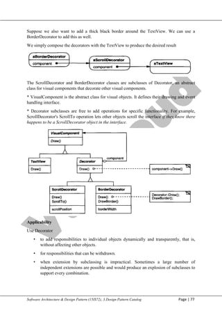 V
t
u
C
l
o
u
d
Maharaja Institute of Technology Mysore Department of Information Science & Engineering
Software Architecture & Design Pattern (15IS72), 3.Design Pattern Catalog Page | 77
Suppose we also want to add a thick black border around the TextView. We can use a
BorderDecorator to add this as well.
We simply compose the decorators with the TextView to produce the desired result
The ScrollDecorator and BorderDecorator classes are subclasses of Decorator, an abstract
class for visual components that decorate other visual components.
* VisualComponent is the abstract class for visual objects. It defines their drawing and event
handling interface.
* Decorator subclasses are free to add operations for specific functionality. For example,
ScrollDecorator's ScrollTo operation lets other objects scroll the interface if they know there
happens to be a ScrollDecorator object in the interface.
Applicability
Use Decorator
• to add responsibilities to individual objects dynamically and transparently, that is,
without affecting other objects.
• for responsibilities that can be withdrawn.
• when extension by subclassing is impractical. Sometimes a large number of
independent extensions are possible and would produce an explosion of subclasses to
support every combination.
 