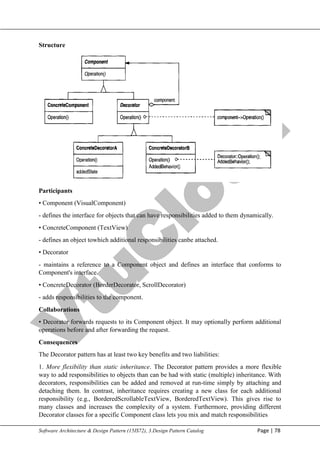 V
t
u
C
l
o
u
d
Maharaja Institute of Technology Mysore Department of Information Science & Engineering
Software Architecture & Design Pattern (15IS72), 3.Design Pattern Catalog Page | 78
Structure
Participants
• Component (VisualComponent)
- defines the interface for objects that can have responsibilities added to them dynamically.
• ConcreteComponent (TextView)
- defines an object towhich additional responsibilities canbe attached.
• Decorator
- maintains a reference to a Component object and defines an interface that conforms to
Component's interface.
• ConcreteDecorator (BorderDecorator, ScrollDecorator)
- adds responsibilities to the component.
Collaborations
• Decorator forwards requests to its Component object. It may optionally perform additional
operations before and after forwarding the request.
Consequences
The Decorator pattern has at least two key benefits and two liabilities:
1. More flexibility than static inheritance. The Decorator pattern provides a more flexible
way to add responsibilities to objects than can be had with static (multiple) inheritance. With
decorators, responsibilities can be added and removed at run-time simply by attaching and
detaching them. In contrast, inheritance requires creating a new class for each additional
responsibility (e.g., BorderedScrollableTextView, BorderedTextView). This gives rise to
many classes and increases the complexity of a system. Furthermore, providing different
Decorator classes for a specific Component class lets you mix and match responsibilities
 
