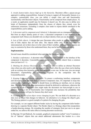 V
t
u
C
l
o
u
d
Maharaja Institute of Technology Mysore Department of Information Science & Engineering
Software Architecture & Design Pattern (15IS72), 3.Design Pattern Catalog Page | 79
2. Avoids feature-laden classes high up in the hierarchy. Decorator offers a payas-you-go
approach to adding responsibilities. Instead of trying to support all foreseeable features in a
complex, customizable class, you can define a simple class and add functionality
incrementally with Decorator objects. Functionality can be composed from simple pieces. As
a result, an application needn't pay for features it doesn't use. It's also easy to define new
kinds of Decorators independently from the classes of objects they extend, even for
unforeseen extensions. Extending a complex class tends to expose details unrelated to the
responsibilities you're adding.
3. A decorator and its component aren't identical. A decorator acts as a transparent enclosure.
But from an object identity point of view, a decorated component is not identical to the
component itself. Hence you shouldn't rely on object identity when you use decorators.
4. Lots of little objects. A design that uses Decorator often results in systems composed of
lots of little objects that all look alike. The objects differ only in the way they are
interconnected, not in their class or in the value of their variables. Although these systems are
easy to customize by those who understand them, they can be hard to learn and debug.
Implementation
Several issues should be considered when applying the Decorator pattern:
1. Interface conformance. A decorator object's interface must conform to the interface of the
component it decorates. ConcreteDecorator classes must therefore inherit from a common
class (at least in C++).
2. Omitting the abstract Decorator class. There's no need to define an abstract Decorator
class when you only need to add one responsibility. That's often the case when you're dealing
with an existing class hierarchy rather than designing a new one. In that case, you can merge
Decorator's responsibility for forwarding requests to the component into the
ConcreteDecorator.
3. Keeping Component classes lightweight. To ensure a conforming interface, components
and decorators must descend from a common Component class. It's important to keep this
common class lightweight; that is, it should focus on defining an interface, not on storing
data. The definition of the data representation should be deferred to subclasses; otherwise the
complexity of the Component class might make the decorators too heavyweight to use in
quantity. Putting a lot of functionality into Component also increases the probability that
concrete subclasses will pay for features they don't need.
4. Changing the skin of an object versus changing its guts. We can think of a decorator as a
skin over an object that changes its behavior. An alternative is to change the object's guts.
The Strategy pattern is a good example of a pattern for changing the guts.
For example, we can support different border styles by having the component defer border-
drawing to a separate Border object. The Border object is a Strategy object that encapsulates
a border-drawing strategy. By extending the number of strategies from just one to an open-
ended list, we achieve the same effect as nesting decorator recursively.
In MacApp 3.0 and Bedrock, for example, graphical components (called "views") maintain a
list of "adorner" objects that can attach additional adornments like borders to a view
 