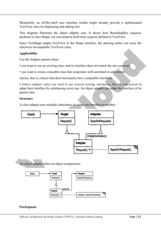 V
t
u
C
l
o
u
d
Maharaja Institute of Technology Mysore Department of Information Science & Engineering
Software Architecture & Design Pattern (15IS72), 3.Design Pattern Catalog Page | 62
Meanwhile, an off-the-shelf user interface toolkit might already provide a sophisticated
TextView class for displaying and editing text.
This diagram illustrates the object adapter case. It shows how BoundingBox requests,
declared in class Shape, are converted to GetExtent requests defined in TextView.
Since TextShape adapts TextView to the Shape interface, the drawing editor can reuse the
otherwise incompatible TextView class.
Applicability
Use the Adapter pattern when
• you want to use an existing class, and its interface does not match the one you need.
• you want to create a reusable class that cooperates with unrelated or unforeseen
classes, that is, classes that don't necessarily have compatible interfaces.
• (object adapter only) you need to use several existing subclasses, but it's unpractical to
adapt their interface by subclassing every one. An object adapter can adapt the interface of its
parent class
Structure
A class adapter uses multiple inheritance to adapt one interface to another:
An object adapter relies on object composition:
Participants
 