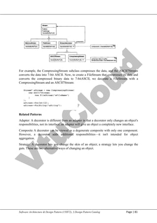V
t
u
C
l
o
u
d
Maharaja Institute of Technology Mysore Department of Information Science & Engineering
Software Architecture & Design Pattern (15IS72), 3.Design Pattern Catalog Page | 81
For example, the CompressingStream subclass compresses the data, and the ASCII7Stream
converts the data into 7-bit ASCII. Now, to create a FileStream that compresses its data and
converts the compressed binary data to 7-bitASCII, we decorate a FileStream with a
CompressingStream and an ASCII7Stream:
Related Patterns
Adapter: A decorator is different from an adapter in that a decorator only changes an object's
responsibilities, not its interface; an adapter will give an object a completely new interface.
Composite A decorator can be viewed as a degenerate composite with only one component.
However, a decorator adds additional responsibilities—it isn't intended for object
aggregation.
Strategy: A decorator lets you change the skin of an object; a strategy lets you change the
guts. These are two alternative ways of changing an object.
 