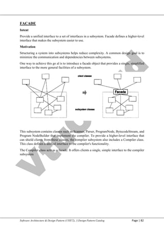 V
t
u
C
l
o
u
d
Maharaja Institute of Technology Mysore Department of Information Science & Engineering
Software Architecture & Design Pattern (15IS72), 3.Design Pattern Catalog Page | 82
FACADE
Intent
Provide a unified interface to a set of interfaces in a subsystem. Facade defines a higher-level
interface that makes the subsystem easier to use.
Motivation
Structuring a system into subsystems helps reduce complexity. A common design goal is to
minimize the communication and dependencies between subsystems.
One way to achieve this go al is to introduce a facade object that provides a single, simplified
interface to the more general facilities of a subsystem.
This subsystem contains classes such as Scanner, Parser, ProgramNode, BytecodeStream, and
Program NodeBuilder that implement the compiler. To provide a higher-level interface that
can shield clients from these classes, the compiler subsystem also includes a Compiler class.
This class defines a unified interface to the compiler's functionality.
The Compiler class acts as a facade: It offers clients a single, simple interface to the compiler
subsystem
 