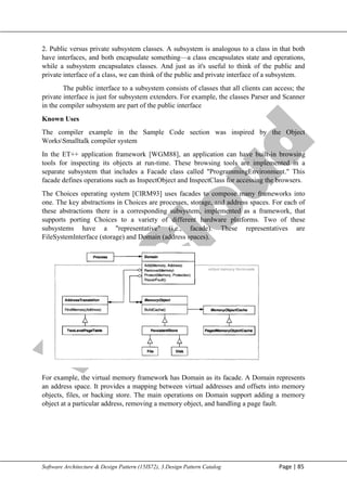 V
t
u
C
l
o
u
d
Maharaja Institute of Technology Mysore Department of Information Science & Engineering
Software Architecture & Design Pattern (15IS72), 3.Design Pattern Catalog Page | 85
2. Public versus private subsystem classes. A subsystem is analogous to a class in that both
have interfaces, and both encapsulate something—a class encapsulates state and operations,
while a subsystem encapsulates classes. And just as it's useful to think of the public and
private interface of a class, we can think of the public and private interface of a subsystem.
The public interface to a subsystem consists of classes that all clients can access; the
private interface is just for subsystem extenders. For example, the classes Parser and Scanner
in the compiler subsystem are part of the public interface
Known Uses
The compiler example in the Sample Code section was inspired by the Object
WorksSmalltalk compiler system
In the ET++ application framework [WGM88], an application can have built-in browsing
tools for inspecting its objects at run-time. These browsing tools are implemented in a
separate subsystem that includes a Facade class called "ProgrammingEnvironment." This
facade defines operations such as InspectObject and InspectClass for accessing the browsers.
The Choices operating system [CIRM93] uses facades to compose many frameworks into
one. The key abstractions in Choices are processes, storage, and address spaces. For each of
these abstractions there is a corresponding subsystem, implemented as a framework, that
supports porting Choices to a variety of different hardware platforms. Two of these
subsystems have a "representative" (i.e., facade). These representatives are
FileSystemlnterface (storage) and Domain (address spaces).
For example, the virtual memory framework has Domain as its facade. A Domain represents
an address space. It provides a mapping between virtual addresses and offsets into memory
objects, files, or backing store. The main operations on Domain support adding a memory
object at a particular address, removing a memory object, and handling a page fault.
 
