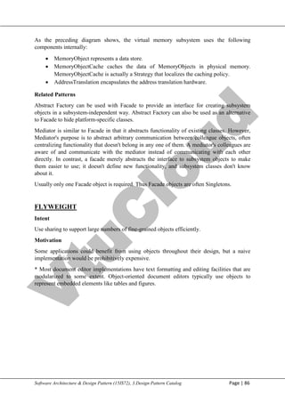 V
t
u
C
l
o
u
d
Maharaja Institute of Technology Mysore Department of Information Science & Engineering
Software Architecture & Design Pattern (15IS72), 3.Design Pattern Catalog Page | 86
As the preceding diagram shows, the virtual memory subsystem uses the following
components internally:
 MemoryObject represents a data store.
 MemoryObjectCache caches the data of MemoryObjects in physical memory.
MemoryObjectCache is actually a Strategy that localizes the caching policy.
 AddressTranslation encapsulates the address translation hardware.
Related Patterns
Abstract Factory can be used with Facade to provide an interface for creating subsystem
objects in a subsystem-independent way. Abstract Factory can also be used as an alternative
to Facade to hide platform-specific classes.
Mediator is similar to Facade in that it abstracts functionality of existing classes. However,
Mediator's purpose is to abstract arbitrary communication between colleague objects, often
centralizing functionality that doesn't belong in any one of them. A mediator's colleagues are
aware of and communicate with the mediator instead of communicating with each other
directly. In contrast, a facade merely abstracts the interface to subsystem objects to make
them easier to use; it doesn't define new functionality, and subsystem classes don't know
about it.
Usually only one Facade object is required. Thus Facade objects are often Singletons.
FLYWEIGHT
Intent
Use sharing to support large numbers of fine-grained objects efficiently.
Motivation
Some applications could benefit from using objects throughout their design, but a naive
implementation would be prohibitively expensive.
* Most document editor implementations have text formatting and editing facilities that are
modularized to some extent. Object-oriented document editors typically use objects to
represent embedded elements like tables and figures.
 