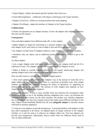 V
t
u
C
l
o
u
d
Maharaja Institute of Technology Mysore Department of Information Science & Engineering
Software Architecture & Design Pattern (15IS72), 3.Design Pattern Catalog Page | 63
• Target (Shape) - defines the domain-specific interface that Client uses.
• Client (DrawingEditor) – collaborates with objects conforming to the Target interface.
• Adaptec (TextView) - defines an existing interface that needs adapting.
• Adapter (TextShape) - adapts the interface of Adaptec to the Target interface.
Collaborations
• Clients call operations on an Adapter instance. In turn, the adapter calls Adaptec operations
that carry out the request.
Consequences
Class and object adapters have different trade-offs. A class adapter
• adapts Adaptee to Target by committing to a concrete Adaptee class. As a consequence, a
class adapter won't work when we want to adapt a class and all its subclasses.
• lets Adapter override some of Adaptee's behavior, since Adapter is a subclass of Adaptee.
• introduces only one object, and no additional pointer indirection is needed to get to the
adaptee.
An object adapter
• Lets a single Adapter work with many Adaptees—that is, the Adaptee itself and all of its
subclasses (if any). The Adapter can also add functionality to all Adaptees at once.
• Makes it harder to override Adaptee behavior. It will require subclassing Adaptee and
making Adapter refer to the subclass rather than the Adaptee itself.
Here are other issues to consider when using the Adapter pattern:
1. How much adapting does Adapter do? Adapters vary in the amount of work they do to
adapt Adaptee to the Target interface. There is a spectrum of possible work, from simple
interface conversion—for example, changing the names of operations—to supporting an
entirely different set of operations. The amount of work Adapter does depends on how
similar the Target interface is to Adaptee's.
2. Pluggable adapters. A class is more reusable when you minimize the assumptions other
classes must make to use it. By building interface adaptation into a class, you eliminate the
assumption that other classes see the same interface. Put another way, interface adaptation
lets us incorporate our class into existing systems that might expect different interfaces to the
class. Object WorksSmalltalk [Par90] uses the term pluggable adapter to describe classes
with built-in interface adaptation.
3. Using two-way adapters to provide transparency. A potential problem with adapters is that
they aren't transparent to all clients. An adapted object no longer conforms to the Adaptec
interface, so it can't be used as is wherever an Adaptec object can. Two-way adapters can
provide such transparency. Specifically, they're useful when two different clients need to
view an object differently.
 