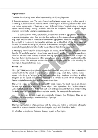 V
t
u
C
l
o
u
d
Maharaja Institute of Technology Mysore Department of Information Science & Engineering
Software Architecture & Design Pattern (15IS72), 3.Design Pattern Catalog Page | 90
Implementation
Consider the following issues when implementing the Flyweight pattern:
1. Removing extrinsic state. The pattern's applicability is determined largely by how easy it is
to identify extrinsic state and remove it from shared objects. Removing extrinsic state won't
help reduce storage costs if there are as many different kinds of extrinsic state as there are
objects before sharing. Ideally, extrinsic state can be computed from a separate object
structure, one with far smaller storage requirements.
In our document editor, for example, we can store a map of typographic information
in a separate structure rather than store the font and type style with each character object. The
map keeps track of runs of characters with the same typographic attributes. When a character
draws itself, it receives its typographic attributes as a side-effect of the draw traversal.
Because documents normally use just a few different fonts and styles, storing this information
externally to each character object is far more efficient than storing it internally.
2. Managing shared objects. Because objects are shared, clients shouldn't instantiate them
directly. FlyweightFactory lets clients locate a particular flyweight. FlyweightFactory objects
often use an associative store to let clients look up flyweights of interest. For example, the
flyweight factory in the document editor example can keep a table of flyweights indexed by
character codes. The manager returns the proper flyweight given its code, creating the
flyweight if it does not already exist.
Known Uses
ET++ [WGM88] uses flyweights to support look-and-feel independence. The look-and-feel
standard affects the layout of user interface elements (e.g., scroll bars, buttons, menus—
known collectively as "widgets") and their decorations (e.g., shadows, beveling). A widget
delegates all its layout and drawing behavior to a separate Layout object. Changing the
Layout object changes the look and feel, even at run-time.
The Layout objects are created and managed by Look objects. The Look class is an Abstract
Factory that retrieves a specific Layout object with operations like GetButtonLayout,
GetMenuBarLayout, and so forth. For each look-and-feel standard there is a corresponding
Looksubclass (e.g., MotifLook, OpenLook)that supplies the appropriate Layoutobjects.
By the way, Layout objects are essentially strategies (see Strategy). They are an
example of a strategy object implemented as a flyweight.
Related Patterns
The Flyweight pattern is often combined with the Composite pattern to implement a logically
hierarchical structure in terms of a directed-acyclic graph with shared leaf nodes.
It's often best to implement State and Strategy objects as flyweights.
 