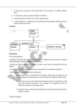 V
t
u
C
l
o
u
d
Maharaja Institute of Technology Mysore Department of Information Science & Engineering
Software Architecture & Design Pattern (15IS72), 3.Design Pattern Catalog Page | 92
1. A remote proxy provides a local representative for an object in a different address
space
2. A virtual proxy creates expensive objects on demand.
3. A protection proxy controls access to the original object
4. A smart reference is a replacement for a bare pointer that performs additional actions
when an object is accessed
Structure
Participants
• Proxy (ImageProxy)
- maintains a reference that letsthe proxy access the real subject. Proxy may refer to a Subject
if the RealSubject and Subjectinterfaces are the same.
- provides an interface identical to Subject's so that a proxy can by substituted for the real
subject.
- controls access to the real subject and may be responsible for creating and deleting it.
- other responsibilities depend on the kind of proxy:
 remote proxies are responsible for encoding a request and its arguments and
for sending the encoded request to the real subject in a different address space.
 virtual proxies may cache additional information about the real subject so that
they can postpone accessing it. For example, the ImageProxy from the
Motivation caches the real image's extent.
 protection proxies check that the caller has the access permissions required to
perform a request.
• Subject (Graphic)
 