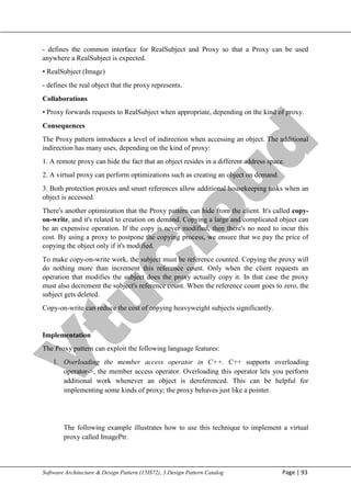 V
t
u
C
l
o
u
d
Maharaja Institute of Technology Mysore Department of Information Science & Engineering
Software Architecture & Design Pattern (15IS72), 3.Design Pattern Catalog Page | 93
- defines the common interface for RealSubject and Proxy so that a Proxy can be used
anywhere a RealSubject is expected.
• RealSubject (Image)
- defines the real object that the proxy represents.
Collaborations
• Proxy forwards requests to RealSubject when appropriate, depending on the kind of proxy.
Consequences
The Proxy pattern introduces a level of indirection when accessing an object. The additional
indirection has many uses, depending on the kind of proxy:
1. A remote proxy can hide the fact that an object resides in a different address space.
2. A virtual proxy can perform optimizations such as creating an object on demand.
3. Both protection proxies and smart references allow additional housekeeping tasks when an
object is accessed.
There's another optimization that the Proxy pattern can hide from the client. It's called copy-
on-write, and it's related to creation on demand. Copying a large and complicated object can
be an expensive operation. If the copy is never modified, then there's no need to incur this
cost. By using a proxy to postpone the copying process, we ensure that we pay the price of
copying the object only if it's modified.
To make copy-on-write work, the subject must be reference counted. Copying the proxy will
do nothing more than increment this reference count. Only when the client requests an
operation that modifies the subject does the proxy actually copy it. In that case the proxy
must also decrement the subject's reference count. When the reference count goes to zero, the
subject gets deleted.
Copy-on-write can reduce the cost of copying heavyweight subjects significantly.
Implementation
The Proxy pattern can exploit the following language features:
1. Overloading the member access operator in C++. C++ supports overloading
operator->, the member access operator. Overloading this operator lets you perform
additional work whenever an object is dereferenced. This can be helpful for
implementing some kinds of proxy; the proxy behaves just like a pointer.
The following example illustrates how to use this technique to implement a virtual
proxy called ImagePtr.
 