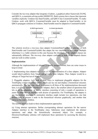 V
t
u
C
l
o
u
d
Maharaja Institute of Technology Mysore Department of Information Science & Engineering
Software Architecture & Design Pattern (15IS72), 3.Design Pattern Catalog Page | 64
Consider the two-way adapter that integrates Unidraw, a graphical editor framework [VL90],
and QOCA, a constraint-solving toolkit [HHMV92]. Both systems have classes that represent
variables explicitly: Unidraw has StateVariable, and QOCA has ConstraintVariable. To make
Unidraw work with QOCA, ConstraintVariable must be adapted to StateVariable; to let
QOCA propagate solutions to Unidraw, StateVariable must be adapted to ConstraintVariable
The solution involves a two-way class adapter ConstraintStateVariable, a subclass of both
StateVariable and ConstraintVariable that adapts the two interfaces to each other. Multiple
inheritance is a viable solution in this case because the interfaces of the adapted classes are
substantially different. The two-way class adapter conforms to both of the adapted classes
and can work in either system.
Implementation
Although the implementation of Adapter is usually straightforward, here are some issues to
keep in mind:
1. Implementing class adapters in C++.In a C++ implementation of a class adapter, Adapter
would inherit publicly from Target and privately from Adaptec. Thus Adapter would be a
subtype of Target but not of Adaptec.
2. Pluggable adapters. Let's look at three ways to implement pluggable adapters for the
TreeDisplay widget described earlier, which can lay out and display a hierarchical structure
automatically. The first step, which is common to all three of the implementations discussed
here, is to find a "narrow" interface for Adaptec, that is, the smallest subset of operations that
lets us do the adaptation. A narrow interface consisting of only a couple of operations is
easier to adapt than an interface with dozens of operations. For TreeDisplay, the adaptee is
any hierarchical structure. A minimalist interface might include two operations, one that
defines how to present a node in the hierarchical structure graphically, and another that
retrieves the node's children.
The narrow interface leads to three implementation approaches:
(a) Using abstract operations. Define corresponding abstract operations for the narrow
Adaptee interface in the TreeDisplay class. Subclasses must implement the abstract
operations and adapt the hierarchically structured object. For example, a
DirectoryTreeDisplay subclass will implement these operations by accessing the directory
structure.
 