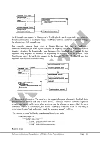 V
t
u
C
l
o
u
d
Maharaja Institute of Technology Mysore Department of Information Science & Engineering
Software Architecture & Design Pattern (15IS72), 3.Design Pattern Catalog Page | 65
(b) Using delegate objects. In this approach, TreeDisplay forwards requests for accessing the
hierarchical structure to a delegate object. TreeDisplay can use a different adaptation strategy
by substituting a different delegate.
For example, suppose there exists a DirectoryBrowser that uses a TreeDisplay.
DirectoryBrowser might make a good delegate for adapting TreeDisplay to the hierarchical
directory structure. In dynamically typed languages like Smalltalk or Objective C, this
approach only requires an interface for registering the delegate with the adapter. Then
TreeDisplay simply forwards the requests to the delegate. NEXTSTEP [Add94] uses this
approach heavily to reduce subclassing.
(c) Parameterized adapters. The usual way to support pluggable adapters in Smalltalk is to
parameterize an adapter with one or more blocks. The block construct supports adaptation
without subclassing. A block can adapt a request, and the adapter can store a block for each
individual request. In our example, this means TreeDisplay stores one block for converting a
node into a GraphicNode and another block for accessing a node's children.
Known Uses
 