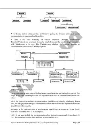 V
t
u
C
l
o
u
d
Maharaja Institute of Technology Mysore Department of Information Science & Engineering
Software Architecture & Design Pattern (15IS72), 3.Design Pattern Catalog Page | 67
* The Bridge pattern addresses these problems by putting the Window abstraction and its
implementation in separate class hierarchies.
* There is one class hierarchy for window interfaces (Window, IconWindow,
TransientWindow) and a separate hierarchy for platform-specific window implementations,
with Windowlmp as its root. The XWindowImp subclass, for example, provides an
implementation basedon the XWindow System.
Applicability
Use the Bridge pattern when
• you want to avoid a permanent binding between an abstraction and its implementation. This
might be the case, for example, when the implementation must be selected or switched at run-
time.
• both the abstractions and their implementations should be extensible by subclassing. In this
case, the Bridge pattern lets you combine the different abstractions and implementations and
extend them independently.
• changes in the implementation of an abstraction should have no impact on clients; that is,
their code should not have to be recompiled.
• (C++) you want to hide the implementation of an abstraction completely from clients. In
C++ the representation of a class is visible in the class interface.
 