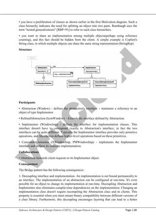 V
t
u
C
l
o
u
d
Maharaja Institute of Technology Mysore Department of Information Science & Engineering
Software Architecture & Design Pattern (15IS72), 3.Design Pattern Catalog Page | 68
• you have a proliferation of classes as shown earlier in the first Motivation diagram. Such a
class hierarchy indicates the need for splitting an object into two parts. Rumbaugh uses the
term "nested generalizations" [RBP+91] to refer to such class hierarchies.
• you want to share an implementation among multiple objects(perhaps using reference
counting), and this fact should be hidden from the client. A simple example is Coplien's
String class, in which multiple objects can share the same string representation (StringRep).
Structure
Participants
• Abstraction (Window) - defines the abstraction's interface. - maintains a reference to an
object of type Implementor.
• RefmedAbstraction (IconWindow) – Extends the interface defined by Abstraction.
• Implementor (Windowlmp) - defines the interface for implementation classes. This
interface doesn't have to correspond exactly to Abstraction's interface; in fact the two
interfaces can be quite different. Typically the Implementor interface provides only primitive
operations, and Abstraction defines higher-level operations based on these primitives.
• Concretelmplementor (XWindowImp, PMWindowImp) - implements the Implementor
interface and defines its concrete implementation.
Collaborations
• Abstraction forwards client requests to its Implementor object.
Consequences
The Bridge pattern has the following consequences:
1. Decoupling interface and implementation. An implementation is not bound permanently to
an interface. The implementation of an abstraction can be configured at run-time. It's even
possible for an object to change its implementation at run-time. Decoupling Abstraction and
Implementor also eliminates compile-time dependencies on the implementation. Changing an
implementation class doesn't require recompiling the Abstraction class and its clients. This
property is essential when you must ensure binary compatibility between different versions of
a class library. Furthermore, this decoupling encourages layering that can lead to a better
 