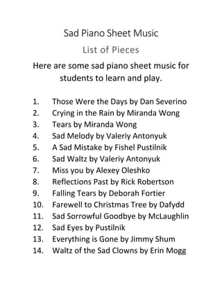 Sad Piano Sheet Music
List of Pieces
Here are some sad piano sheet music for
students to learn and play.
1. Those Were the Days by Dan Severino
2. Crying in the Rain by Miranda Wong
3. Tears by Miranda Wong
4. Sad Melody by Valeriy Antonyuk
5. A Sad Mistake by Fishel Pustilnik
6. Sad Waltz by Valeriy Antonyuk
7. Miss you by Alexey Oleshko
8. Reflections Past by Rick Robertson
9. Falling Tears by Deborah Fortier
10. Farewell to Christmas Tree by Dafydd
11. Sad Sorrowful Goodbye by McLaughlin
12. Sad Eyes by Pustilnik
13. Everything is Gone by Jimmy Shum
14. Waltz of the Sad Clowns by Erin Mogg
 