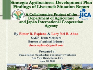 Strategic Agribusiness Development Plan
 Findings of Livestock Situation Report
       A Collaborative Project of the
         Department of Agriculture
    and Japan International Cooperation
                  Agency
 By Elmer R. Esplana & Lary Nel B. Abao
             SADP Team Members
           Bureau of Animal Industry
           elmer.esplana@gmail.com

                    Presented at
    Davao Region Stakeholders Consultative Workshop
              Apo View Hotel, Davao City
                     June 10, 2009
 