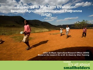 Response to Mid-Term Evaluation
Swaziland Agricultural Development Programme
                    (SADP)




                     Julien de Meyer, Agricultural Research Officer (OEKR)
                Based on the research for an M. Sc thesis by Shen Yueming
 