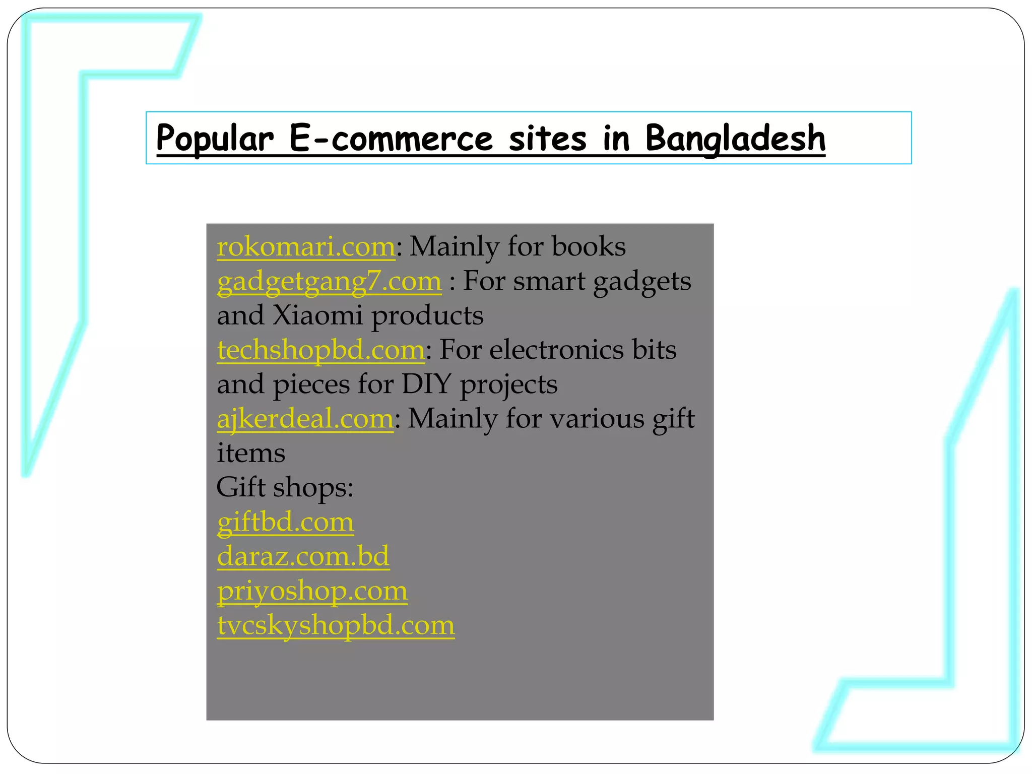 Popular E-commerce sites in Bangladesh
rokomari.com: Mainly for books
gadgetgang7.com : For smart gadgets
and Xiaomi products
techshopbd.com: For electronics bits
and pieces for DIY projects
ajkerdeal.com: Mainly for various gift
items
Gift shops:
giftbd.com
daraz.com.bd
priyoshop.com
tvcskyshopbd.com
 