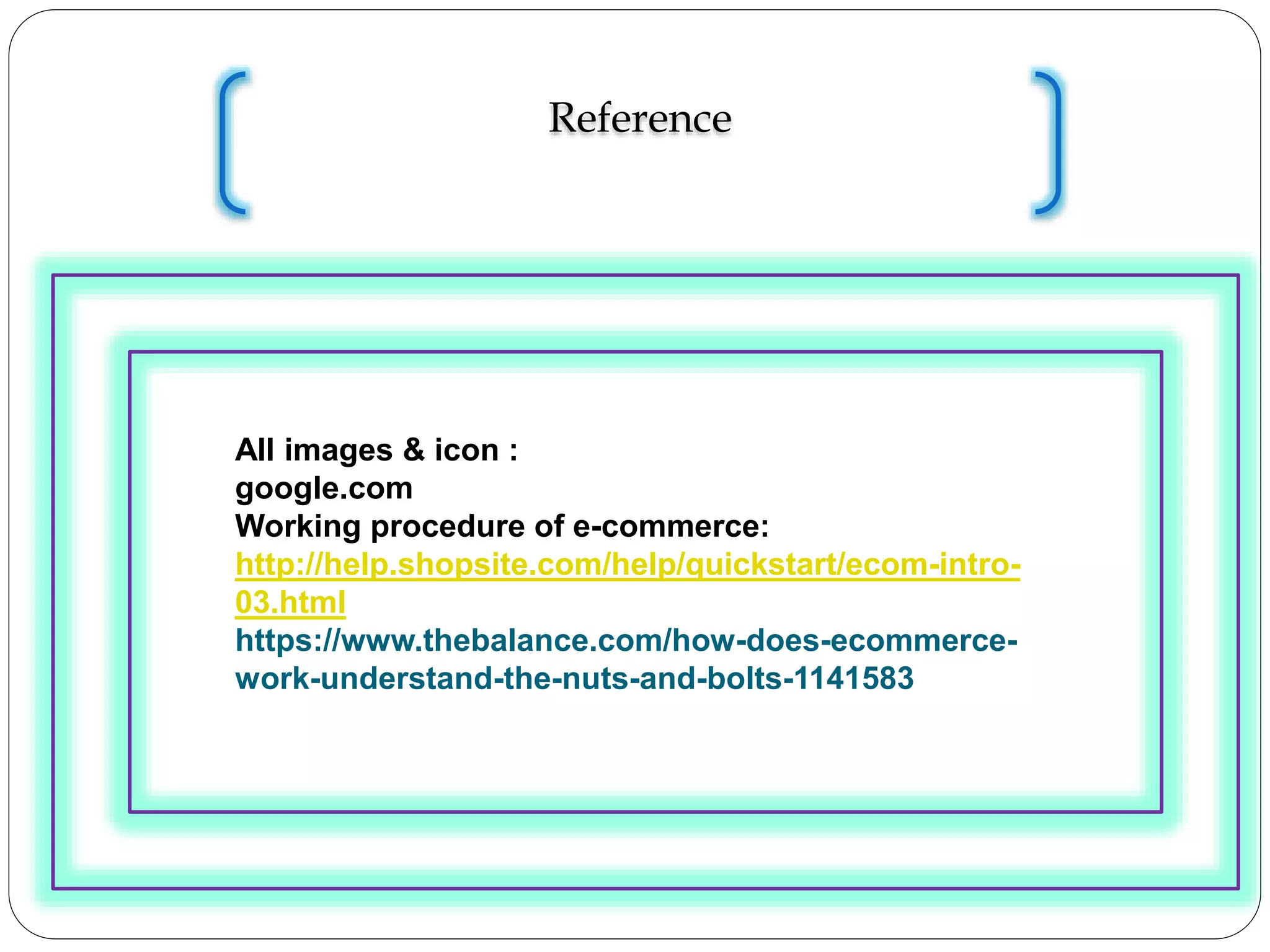 Reference
All images & icon :
google.com
Working procedure of e-commerce:
http://help.shopsite.com/help/quickstart/ecom-intro-
03.html
https://www.thebalance.com/how-does-ecommerce-
work-understand-the-nuts-and-bolts-1141583
 